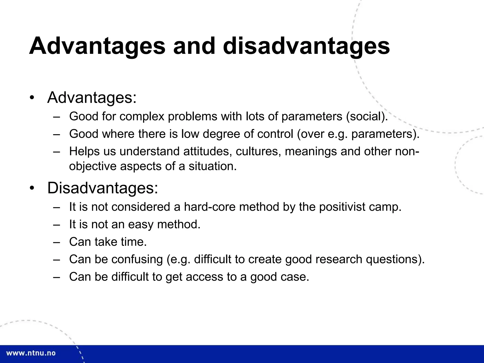 Advantages and disadvantages
• Advantages:
– Good for complex problems with lots of parameters (social).
– Good where there is low degree of control (over e.g. parameters).
– Helps us understand attitudes, cultures, meanings and other non-
objective aspects of a situation.
• Disadvantages:
– It is not considered a hard-core method by the positivist camp.
– It is not an easy method.
– Can take time.
– Can be confusing (e.g. difficult to create good research questions).
– Can be difficult to get access to a good case.
 
