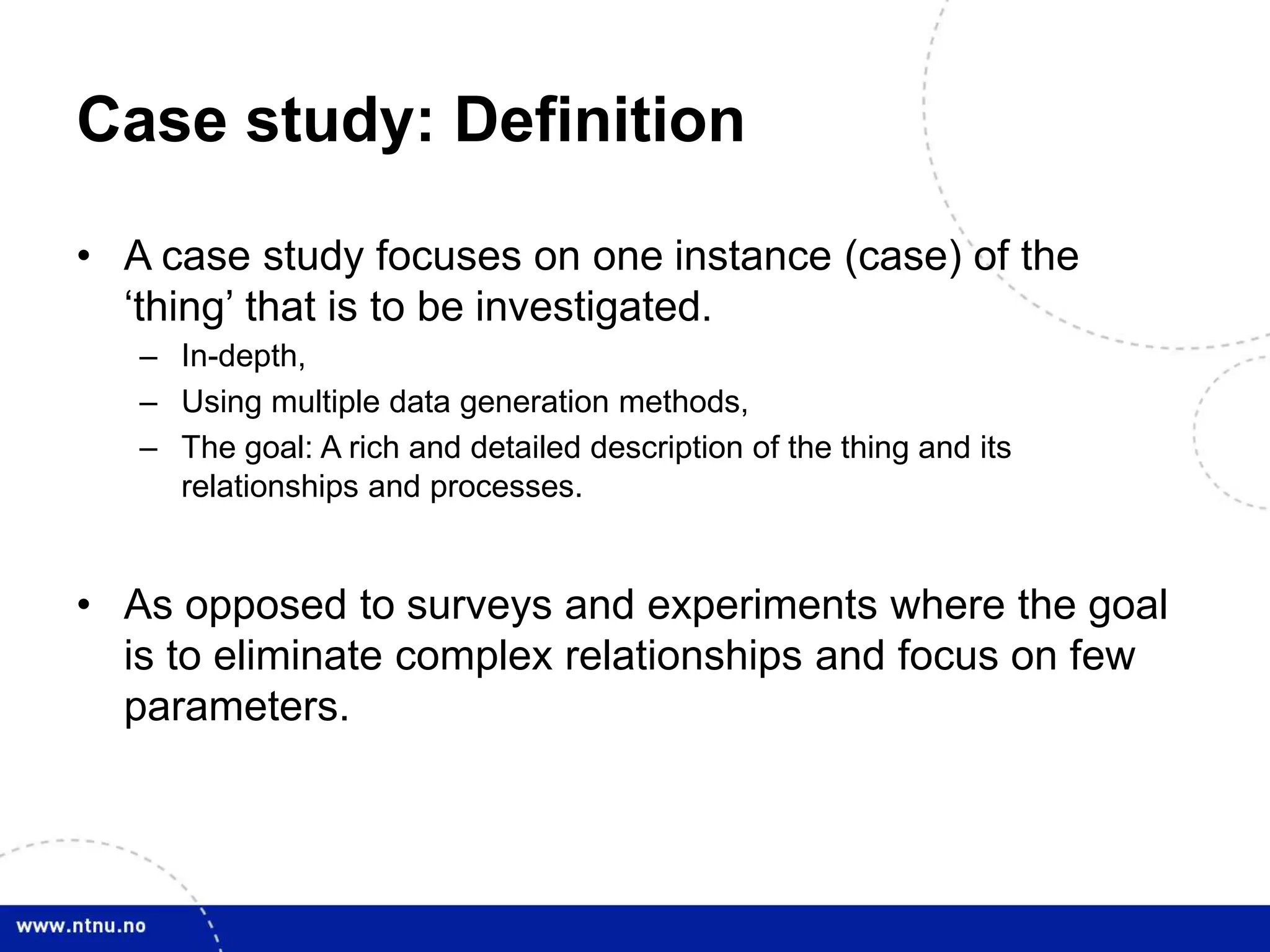 Case study: Definition
• A case study focuses on one instance (case) of the
‘thing’ that is to be investigated.
– In-depth,
– Using multiple data generation methods,
– The goal: A rich and detailed description of the thing and its
relationships and processes.
• As opposed to surveys and experiments where the goal
is to eliminate complex relationships and focus on few
parameters.
 