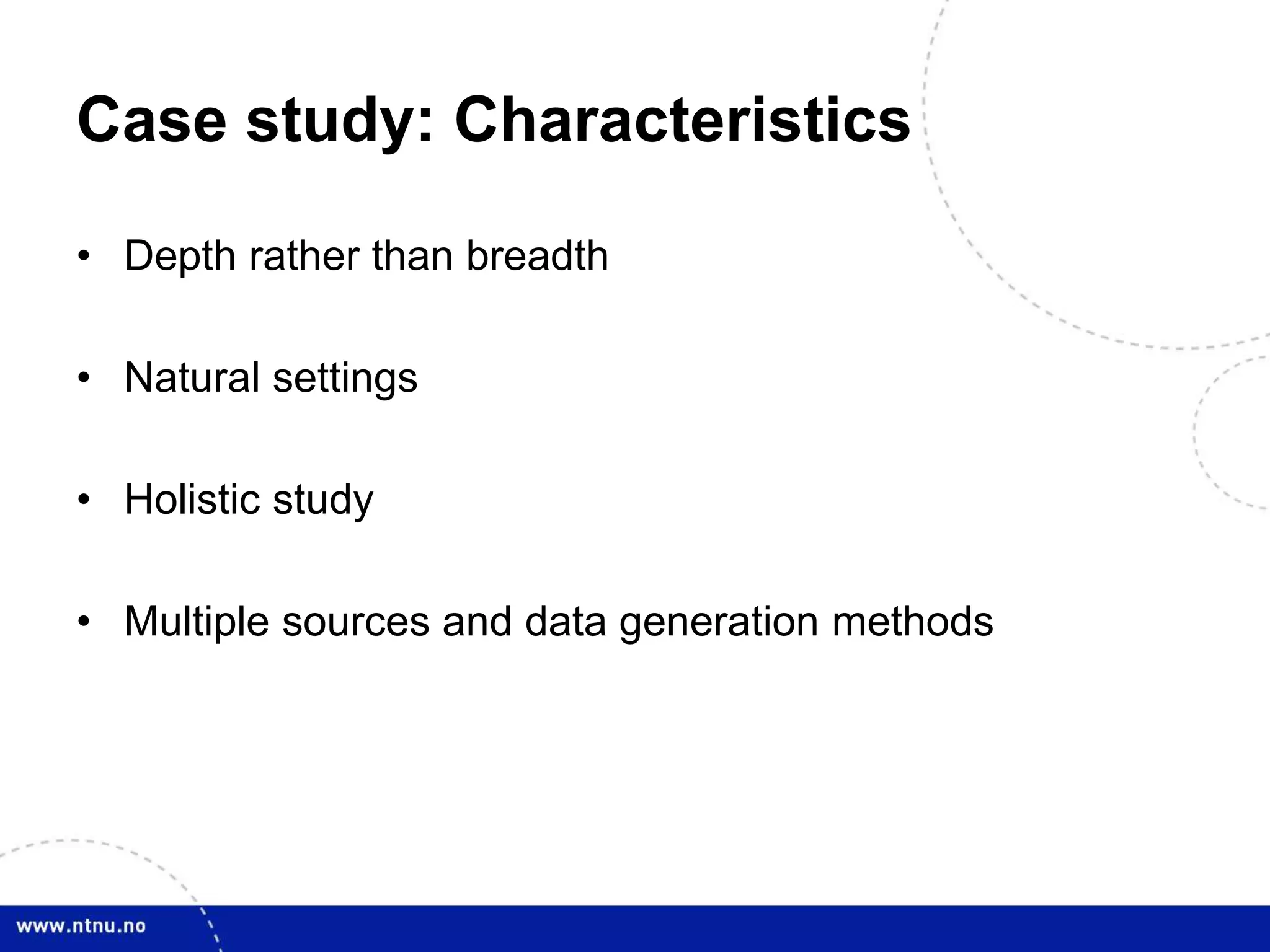 Case study: Characteristics
• Depth rather than breadth
• Natural settings
• Holistic study
• Multiple sources and data generation methods
 