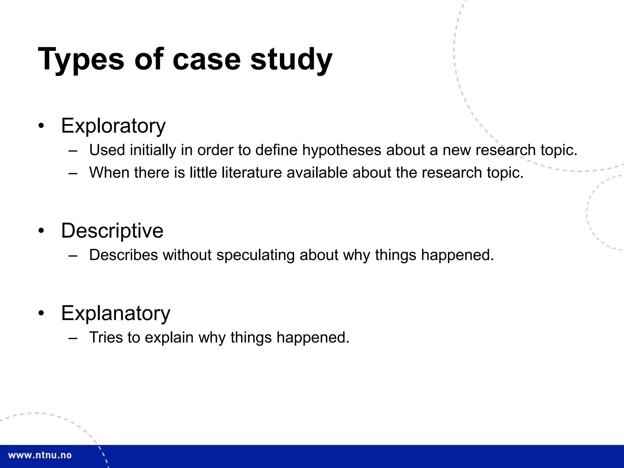 Types of case study
• Exploratory
– Used initially in order to define hypotheses about a new research topic.
– When there is little literature available about the research topic.
• Descriptive
– Describes without speculating about why things happened.
• Explanatory
– Tries to explain why things happened.
 