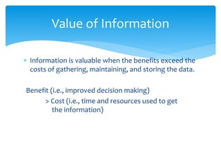  Information is valuable when the benefits exceed the
costs of gathering, maintaining, and storing the data.
Benefit (i.e., improved decision making)
> Cost (i.e., time and resources used to get
the information)
Value of Information
 