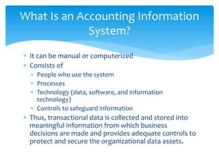  It can be manual or computerized
 Consists of
 People who use the system
 Processes
 Technology (data, software, and information
technology)
 Controls to safeguard information
 Thus, transactional data is collected and stored into
meaningful information from which business
decisions are made and provides adequate controls to
protect and secure the organizational data assets.
What Is an Accounting Information
System?
 