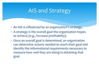  An AIS is influenced by an organization’s strategy.
 A strategy is the overall goal the organization hopes
to achieve (e.g., increase profitability).
 Once an overall goal is determined, an organization
can determine actions needed to reach their goal and
identify the informational requirements necessary to
measure how well they are doing in obtaining that
goal.
AIS and Strategy
 