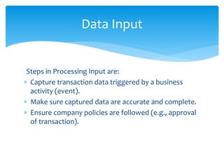 Steps in Processing Input are:
 Capture transaction data triggered by a business
activity (event).
 Make sure captured data are accurate and complete.
 Ensure company policies are followed (e.g., approval
of transaction).
Data Input
 