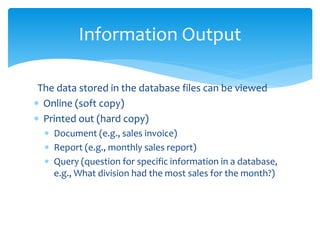 The data stored in the database files can be viewed
 Online (soft copy)
 Printed out (hard copy)
 Document (e.g., sales invoice)
 Report (e.g., monthly sales report)
 Query (question for specific information in a database,
e.g., What division had the most sales for the month?)
Information Output
 