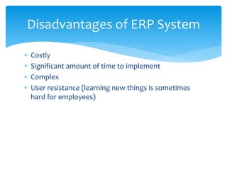  Costly
 Significant amount of time to implement
 Complex
 User resistance (learning new things is sometimes
hard for employees)
Disadvantages of ERP System
 
