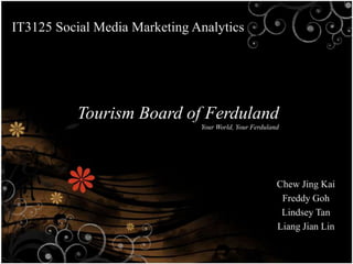IT3125 Social Media Marketing Analytics




           Tourism Board of Ferduland
                               Your World, Your Ferduland




                                                        Chew Jing Kai
                                                         Freddy Goh
                                                         Lindsey Tan
                                                        Liang Jian Lin
 