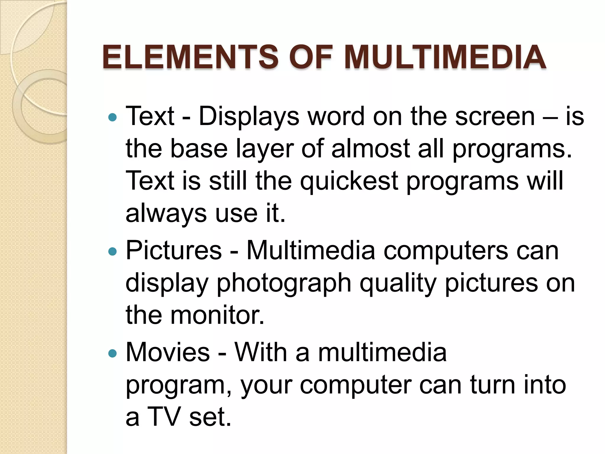 ELEMENTS OF MULTIMEDIAText - Displays word on the screen – is the base layer of almost all programs. Text is still the quickest programs will always use it.Pictures - Multimedia computers can display photograph quality pictures on the monitor.Movies - With a multimedia program, your computer can turn into a TV set.