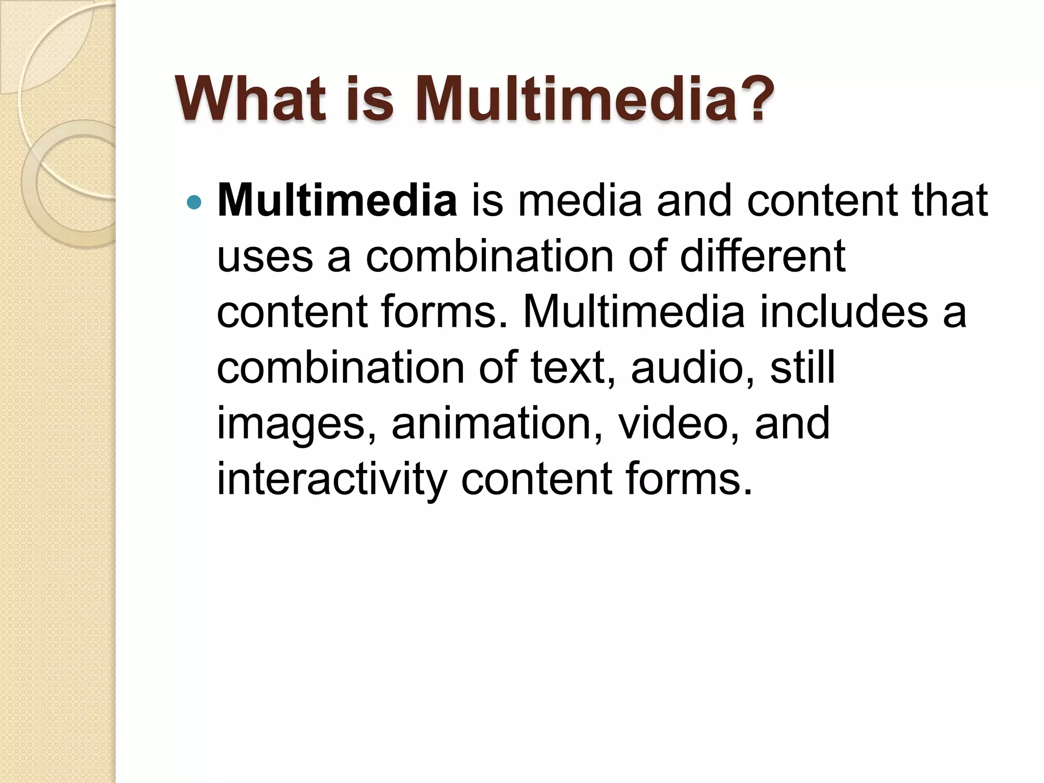 What is Multimedia?Multimedia is media and content that uses a combination of different content forms. Multimedia includes a combination of text, audio, still images, animation, video, and interactivity content forms.