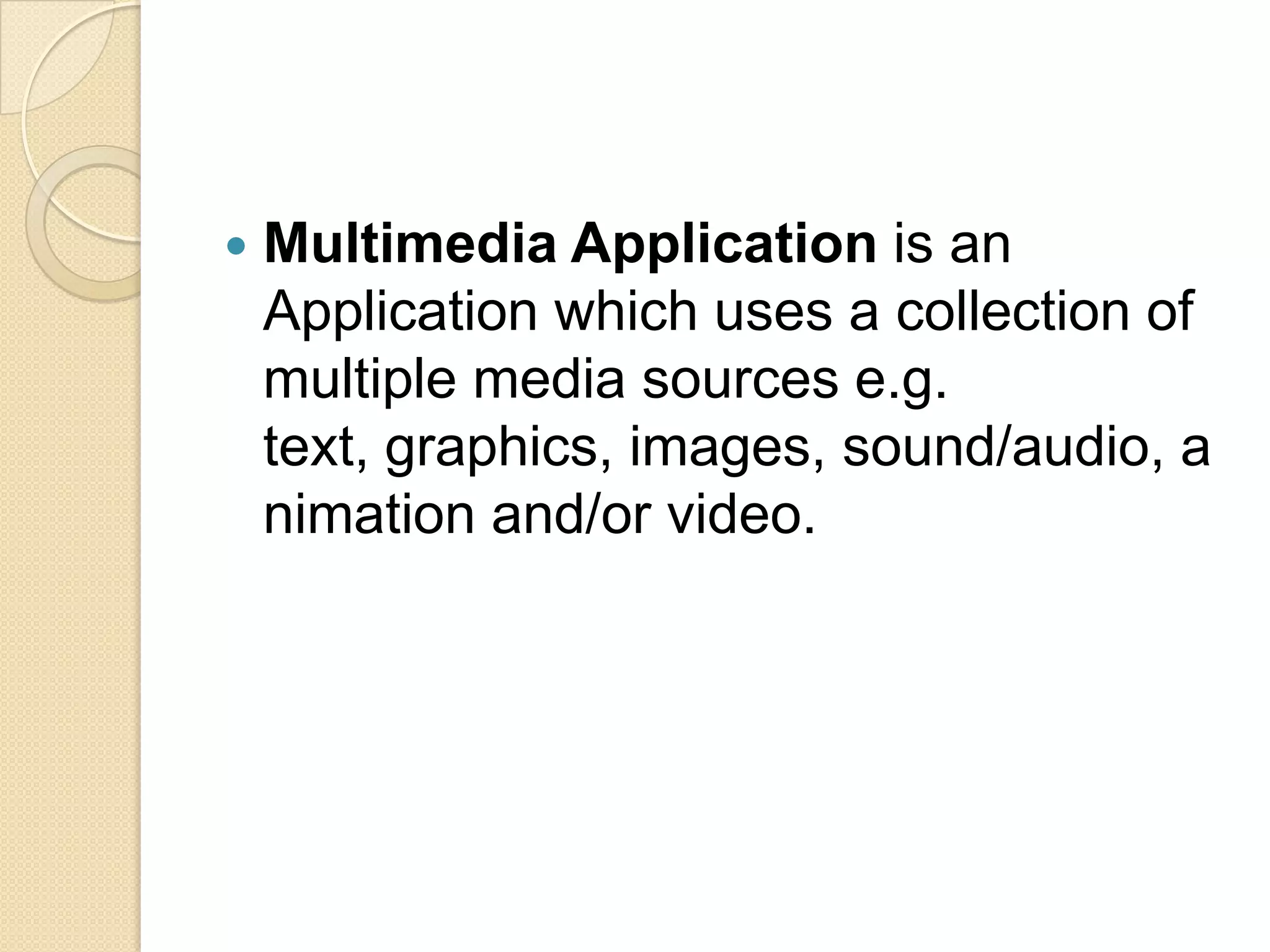 Multimedia Application is an Application which uses a collection of multiple media sources e.g. text, graphics, images, sound/audio, animation and/or video.