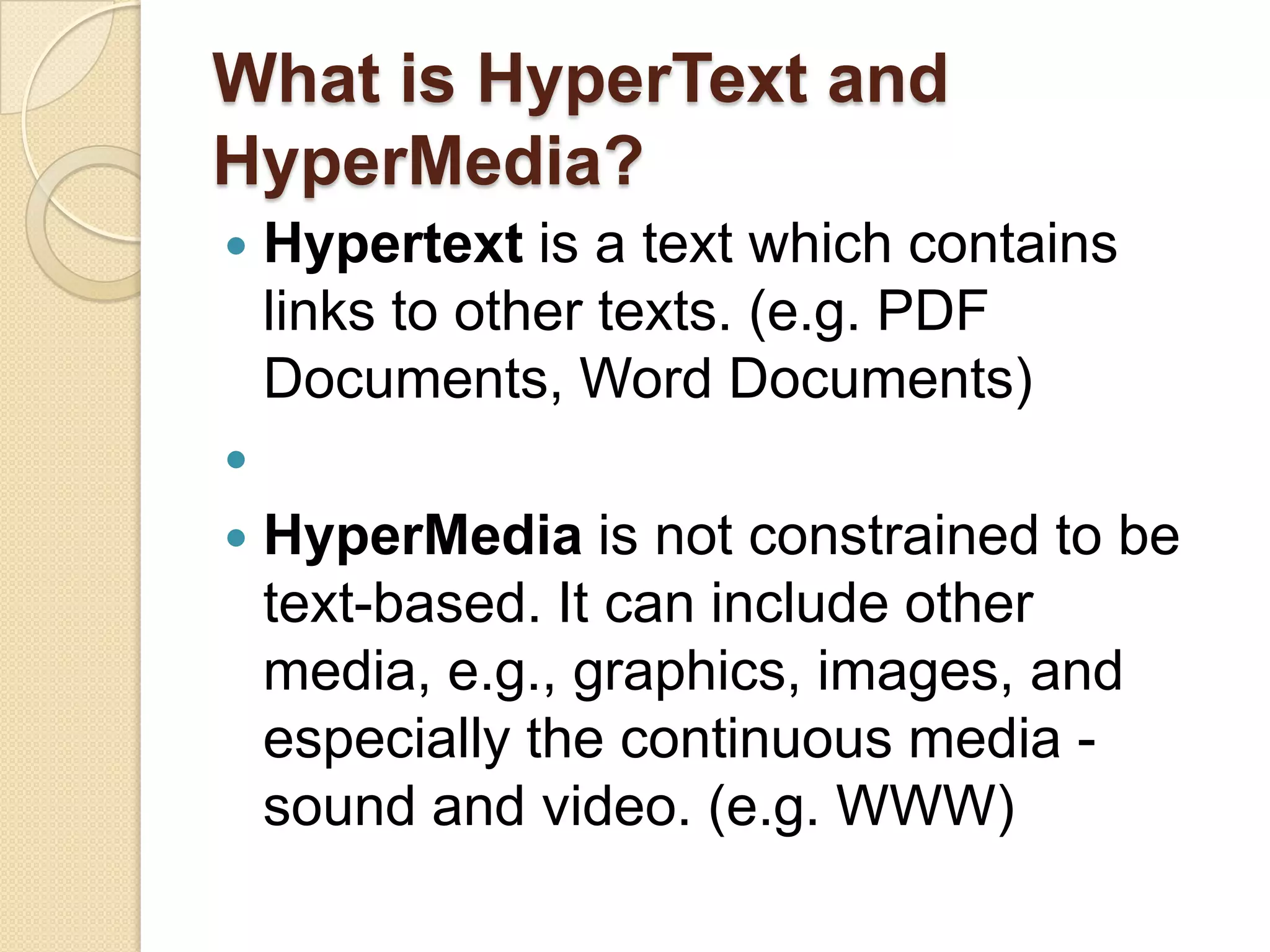 What is HyperText and HyperMedia?Hypertext is a text which contains links to other texts. (e.g. PDF Documents, Word Documents) HyperMedia is not constrained to be text-based. It can include other media, e.g., graphics, images, and especially the continuous media - sound and video. (e.g. WWW)