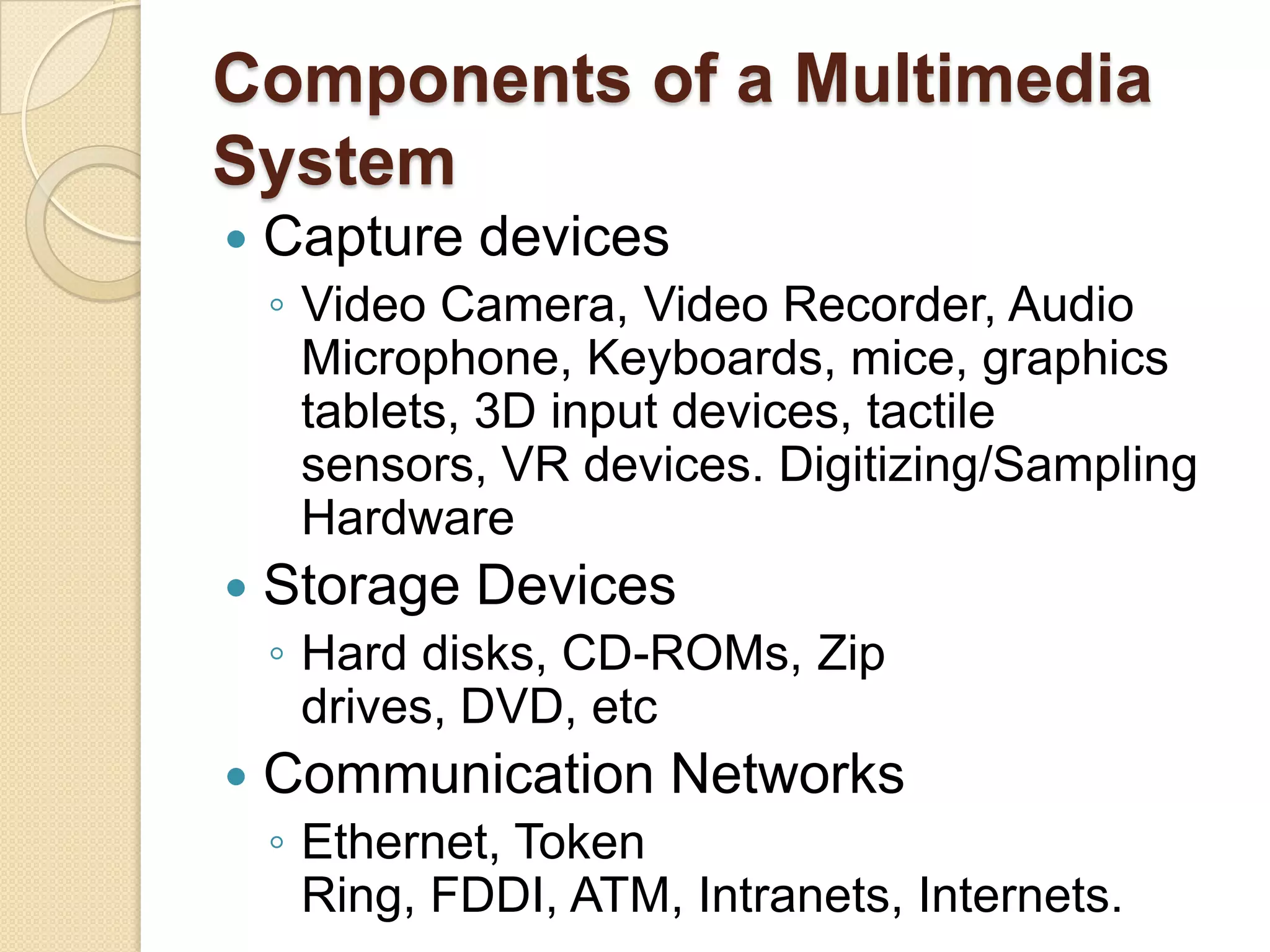 Components of a Multimedia SystemCapture devicesVideo Camera, Video Recorder, Audio Microphone, Keyboards, mice, graphics tablets, 3D input devices, tactile sensors, VR devices. Digitizing/Sampling Hardware Storage DevicesHard disks, CD-ROMs, Zip drives, DVD, etc Communication NetworksEthernet, Token Ring, FDDI, ATM, Intranets, Internets. 