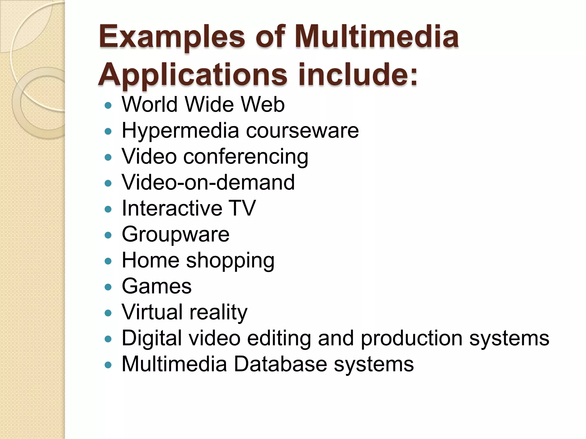 Examples of Multimedia Applications include:World Wide WebHypermedia coursewareVideo conferencingVideo-on-demandInteractive TVGroupwareHome shoppingGamesVirtual realityDigital video editing and production systemsMultimedia Database systems