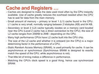Cache and Registers …
Caches are designed to make the data used most often by the CPU instantly
available. Use of cache greatly reduces the overhead needed when the CPU
has to wait for data from the main memory.
Small amount of memory – primary or level 1 (L1) cache found in the CPU.
L1 cache is very small, normally ranging between 2 kilobytes (KB) and 64 KB.
Secondary or level 2 (L2) cache typically resides on a memory card located
near the CPU (Level 2 cache has a direct connection to the CPU); the size of
L2 cache ranges from 256KB to 2MB - depending on the CPU.
• Many high performance CPUs have L2 cache built into the CPU chip.
• The size of the L2 cache and whether it is onboard (on the CPU) is a major
determining factor in the performance of a CPU.
Static Random Access Memory (SRAM), is used primarily for cache. It can be
asynchronous or synchronous (Synchronous SRAM is designed to exactly
match the speed of the CPU, while asynchronous is not).
• That little bit of timing makes a difference in performance.
• Matching the CPU's clock speed is a good thing, hence use synchronized
SRAM.
 