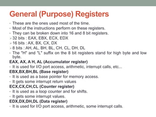 General (Purpose) Registers
• These are the ones used most of the time.
• Most of the instructions perform on these registers.
• They can be broken down into 16 and 8 bit registers.
32 bits : EAX, EBX, ECX, EDX
16 bits : AX, BX, CX, DX
8 bits : AH, AL, BH, BL, CH, CL, DH, DL
• The "H" and "L" suffix on the 8 bit registers stand for high byte and low
byte.
EAX, AX, A H, AL (Accumulator register)
• It is used for I/O port access, arithmetic, interrupt calls, etc...
EBX,BX,BH,BL (Base register)
• It is used as a base pointer for memory access.
• It gets some interrupt return values
ECX,CX,CH,CL (Counter register)
• It is used as a loop counter and for shifts.
• It gets some interrupt values.
EDX,DX,DH,DL (Data register)
• It is used for I/O port access, arithmetic, some interrupt calls.
 