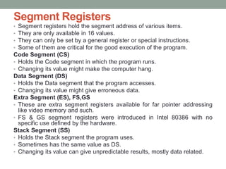 Segment Registers
• Segment registers hold the segment address of various items.
• They are only available in 16 values.
• They can only be set by a general register or special instructions.
• Some of them are critical for the good execution of the program.
Code Segment (CS)
• Holds the Code segment in which the program runs.
• Changing its value might make the computer hang.
Data Segment (DS)
• Holds the Data segment that the program accesses.
• Changing its value might give erroneous data.
Extra Segment (ES), FS,GS
• These are extra segment registers available for far pointer addressing
like video memory and such.
• FS & GS segment registers were introduced in Intel 80386 with no
specific use defined by the hardware.
Stack Segment (SS)
• Holds the Stack segment the program uses.
• Sometimes has the same value as DS.
• Changing its value can give unpredictable results, mostly data related.
 