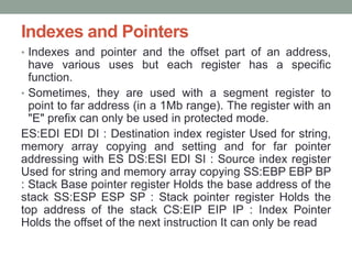 Indexes and Pointers
• Indexes and pointer and the offset part of an address,
have various uses but each register has a specific
function.
• Sometimes, they are used with a segment register to
point to far address (in a 1Mb range). The register with an
"E" prefix can only be used in protected mode.
ES:EDI EDI DI : Destination index register Used for string,
memory array copying and setting and for far pointer
addressing with ES DS:ESI EDI SI : Source index register
Used for string and memory array copying SS:EBP EBP BP
: Stack Base pointer register Holds the base address of the
stack SS:ESP ESP SP : Stack pointer register Holds the
top address of the stack CS:EIP EIP IP : Index Pointer
Holds the offset of the next instruction It can only be read
 
