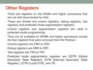 Other Registers
• There are registers on the 80386 and higher processors that
are not well documented by Intel.
• These are divided into control registers, debug registers, test
registers and protected mode segmentation registers.
• Control registers and segmentation registers are used in
protected mode programming.
• They are all available on 80386 and higher processors except
the test registers that were removed from the Pentium.
• Control registers are CR0 to CR4.
• Debug registers are DR0 to DR7.
• Test registers are TR3 to TR7.
• Protected mode segmentation registers are GDTR (Global
Descriptor Table Register), IDTR (Interrupt Descriptor Table
Register), LDTR (Local DTR), and TR.
 