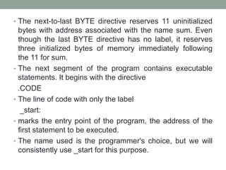 • The next-to-last BYTE directive reserves 11 uninitialized
bytes with address associated with the name sum. Even
though the last BYTE directive has no label, it reserves
three initialized bytes of memory immediately following
the 11 for sum.
• The next segment of the program contains executable
statements. It begins with the directive
.CODE
• The line of code with only the label
_start:
• marks the entry point of the program, the address of the
first statement to be executed.
• The name used is the programmer's choice, but we will
consistently use _start for this purpose.
 
