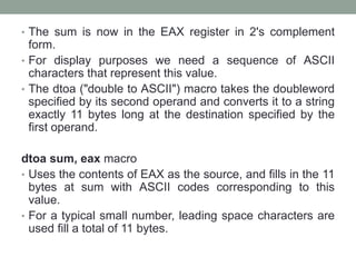 • The sum is now in the EAX register in 2's complement
form.
• For display purposes we need a sequence of ASCII
characters that represent this value.
• The dtoa ("double to ASCII") macro takes the doubleword
specified by its second operand and converts it to a string
exactly 11 bytes long at the destination specified by the
first operand.
dtoa sum, eax macro
• Uses the contents of EAX as the source, and fills in the 11
bytes at sum with ASCII codes corresponding to this
value.
• For a typical small number, leading space characters are
used fill a total of 11 bytes.
 