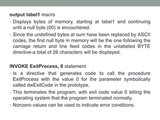 output label1 macro
• Displays bytes of memory, starting at label1 and continuing
until a null byte (00) is encountered.
• Since the undefined bytes at sum have been replaced by ASCII
codes, the first null byte in memory will be the one following the
carriage return and line feed codes in the unlabeled BYTE
directive-a total of 26 characters will be displayed.
INVOKE ExitProcess, 0 statement
• Is a directive that generates code to call the procedure
ExitProcess with the value 0 for the parameter symbolically
called dwExitCode in the prototype.
• This terminates the program, with exit code value 0 telling the
operating system that the program terminated normally.
• Nonzero values can be used to indicate error conditions.
 