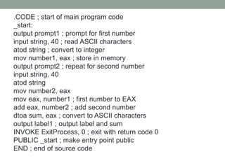 .CODE ; start of main program code
_start:
output prompt1 ; prompt for first number
input string, 40 ; read ASCII characters
atod string ; convert to integer
mov number1, eax ; store in memory
output prompt2 ; repeat for second number
input string, 40
atod string
mov number2, eax
mov eax, number1 ; first number to EAX
add eax, number2 ; add second number
dtoa sum, eax ; convert to ASCII characters
output label1 ; output label and sum
INVOKE ExitProcess, 0 ; exit with return code 0
PUBLIC _start ; make entry point public
END ; end of source code
 