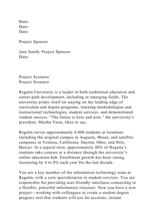 Date:
Date:
Date:
Project Sponsor
Jane Smith, Project Sponsor
Date:
Project Scenario
Project Scenario
Regatta University is a leader in both traditional education and
career-path development, including in emerging fields. The
university prides itself on staying on the leading edge of
curriculum and degree programs, learning methodologies and
instructional technologies, student services, and demonstrated
student success. “The future is here and now,” the university’s
president, Martha Yoon, likes to say.
Regatta serves approximately 8,000 students at locations
including the original campus in Augusta, Maine, and satellite
campuses in Ventura, California; Dayton, Ohio; and Hilo,
Hawaii. In a typical term, approximately 40% of Regatta’s
students take courses at a distance through the university’s
online education hub. Enrollment growth has been strong,
increasing by 4 to 8% each year for the last decade.
You are a key member of the information technology team at
Regatta, with a core specialization in student services. You are
responsible for providing user-friendly interfaces connecting to
a flexible, powerful information structure. Now you have a new
project—working with colleagues to create a student degree
progress tool that students will use for accurate, instant
 