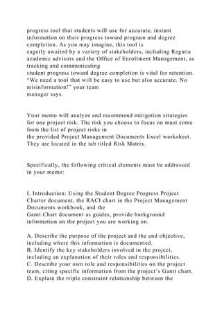 progress tool that students will use for accurate, instant
information on their progress toward program and degree
completion. As you may imagine, this tool is
eagerly awaited by a variety of stakeholders, including Regatta
academic advisors and the Office of Enrollment Management, as
tracking and communicating
student progress toward degree completion is vital for retention.
“We need a tool that will be easy to use but also accurate. No
misinformation!” your team
manager says.
Your memo will analyze and recommend mitigation strategies
for one project risk. The risk you choose to focus on must come
from the list of project risks in
the provided Project Management Documents Excel worksheet.
They are located in the tab titled Risk Matrix.
Specifically, the following critical elements must be addressed
in your memo:
I. Introduction: Using the Student Degree Progress Project
Charter document, the RACI chart in the Project Management
Documents workbook, and the
Gantt Chart document as guides, provide background
information on the project you are working on.
A. Describe the purpose of the project and the end objective,
including where this information is documented.
B. Identify the key stakeholders involved in the project,
including an explanation of their roles and responsibilities.
C. Describe your own role and responsibilities on the project
team, citing specific information from the project’s Gantt chart.
D. Explain the triple constraint relationship between the
 