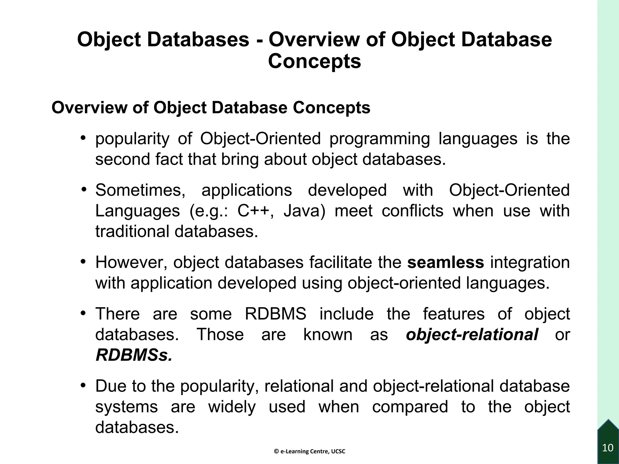 © e-Learning Centre, UCSC
Object Databases - Overview of Object Database
Concepts
Overview of Object Database Concepts
• popularity of Object-Oriented programming languages is the
second fact that bring about object databases.
• Sometimes, applications developed with Object-Oriented
Languages (e.g.: C++, Java) meet conflicts when use with
traditional databases.
• However, object databases facilitate the seamless integration
with application developed using object-oriented languages.
• There are some RDBMS include the features of object
databases. Those are known as object-relational or
RDBMSs.
• Due to the popularity, relational and object-relational database
systems are widely used when compared to the object
databases.
10
 