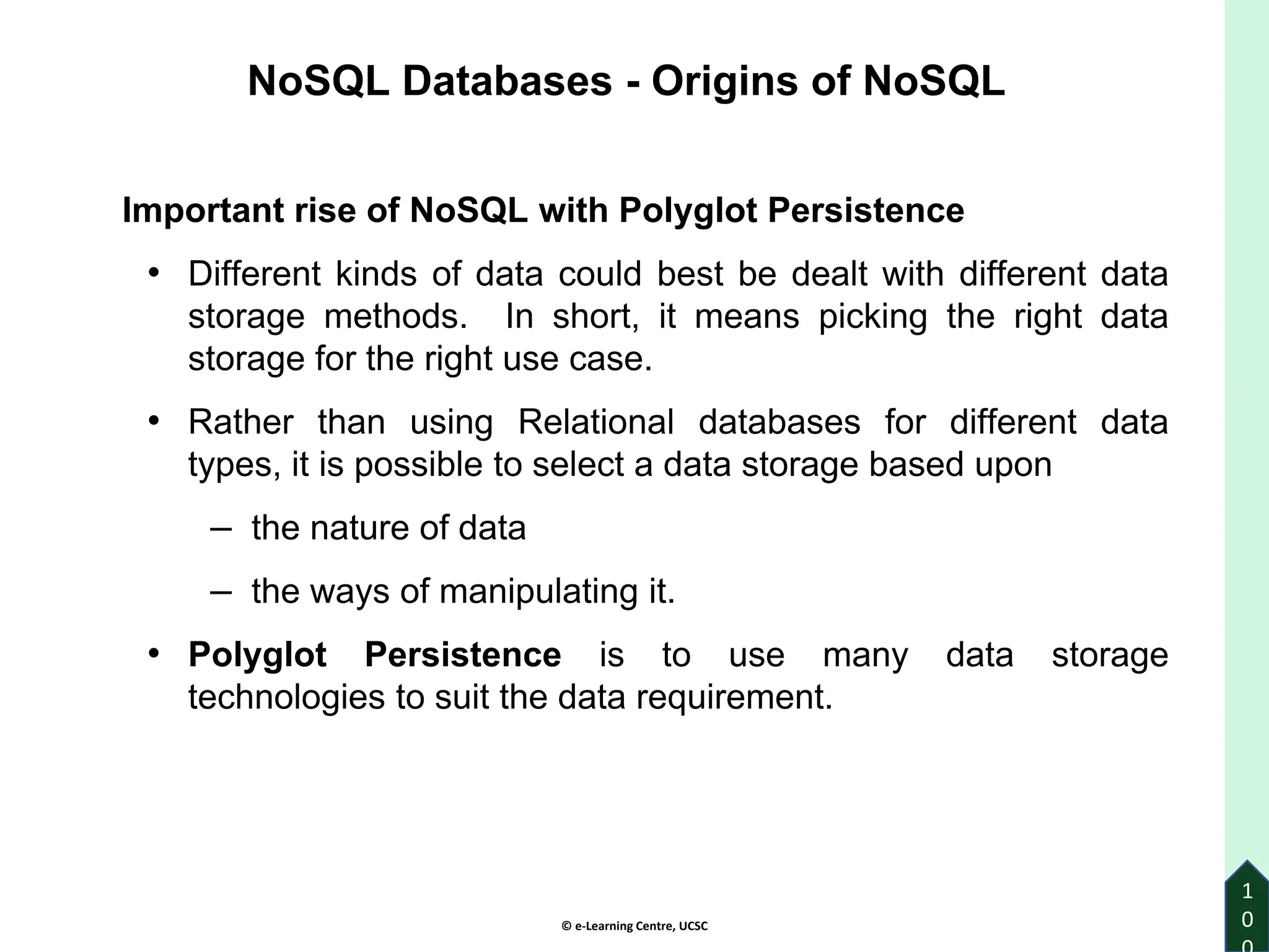 © e-Learning Centre, UCSC
1
0
Important rise of NoSQL with Polyglot Persistence
• Different kinds of data could best be dealt with different data
storage methods. In short, it means picking the right data
storage for the right use case.
• Rather than using Relational databases for different data
types, it is possible to select a data storage based upon
– the nature of data
– the ways of manipulating it.
• Polyglot Persistence is to use many data storage
technologies to suit the data requirement.
NoSQL Databases - Origins of NoSQL
 