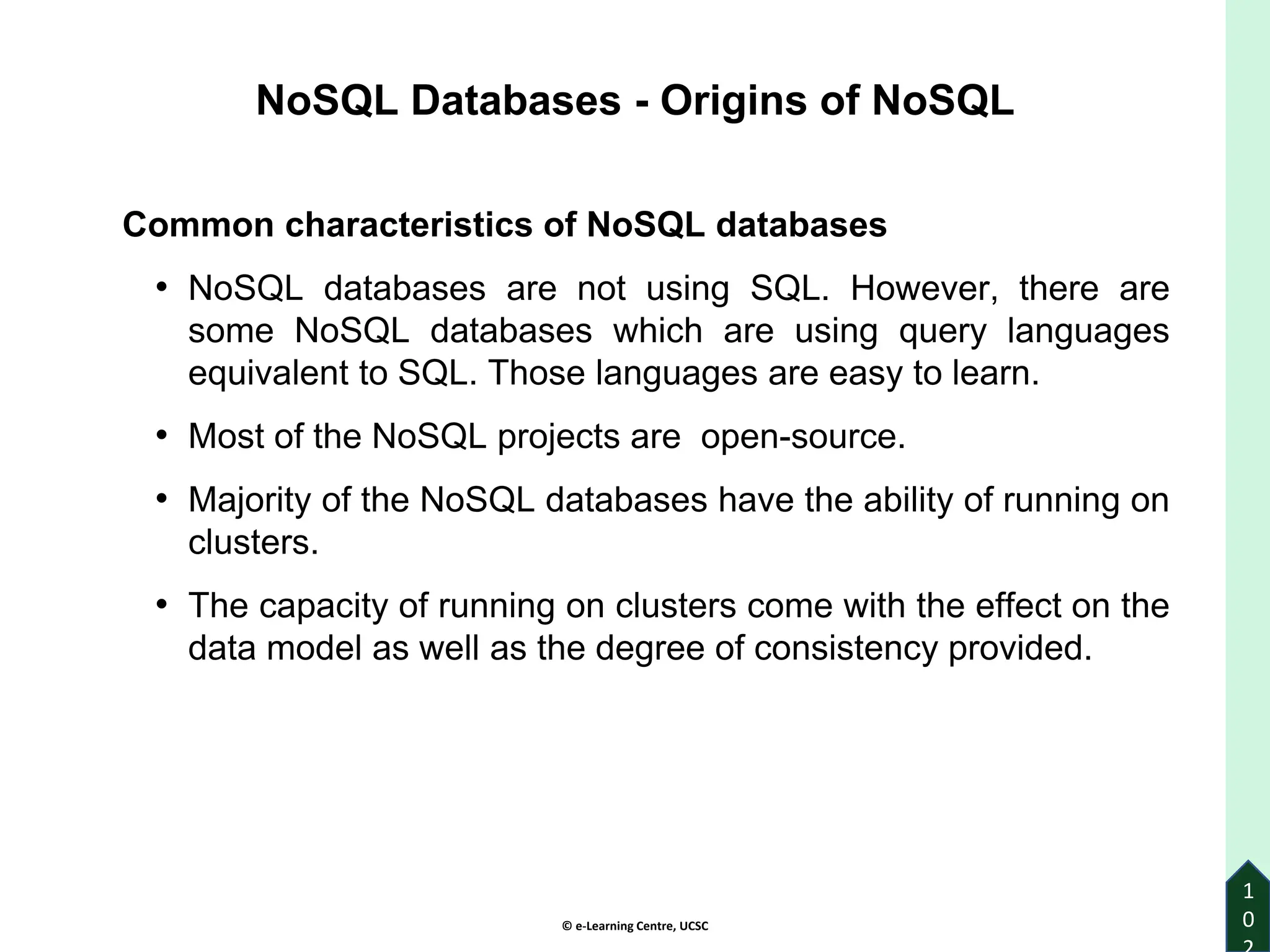© e-Learning Centre, UCSC
1
0
Common characteristics of NoSQL databases
• NoSQL databases are not using SQL. However, there are
some NoSQL databases which are using query languages
equivalent to SQL. Those languages are easy to learn.
• Most of the NoSQL projects are open-source.
• Majority of the NoSQL databases have the ability of running on
clusters.
• The capacity of running on clusters come with the effect on the
data model as well as the degree of consistency provided.
NoSQL Databases - Origins of NoSQL
 