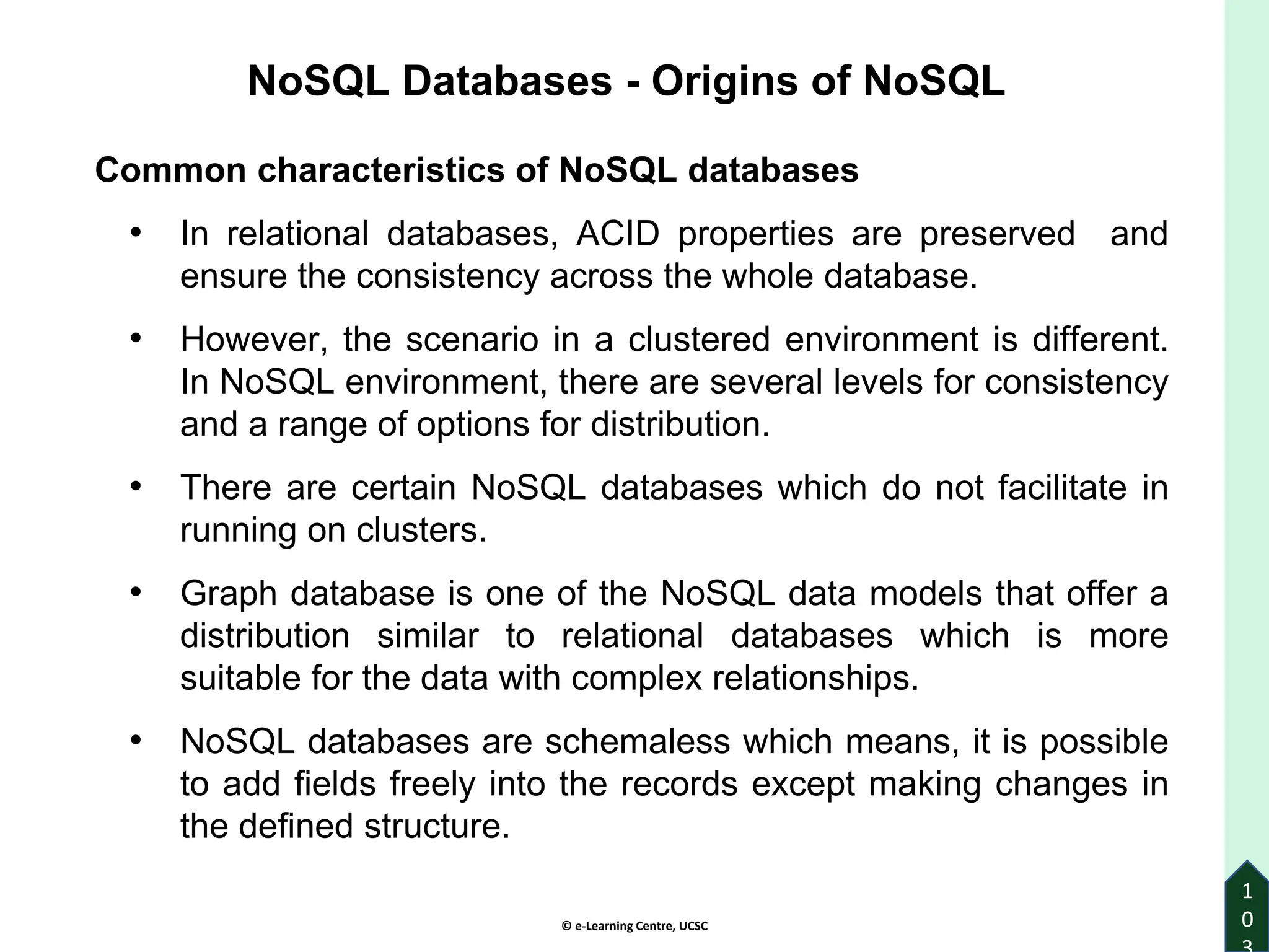 © e-Learning Centre, UCSC
1
0
Common characteristics of NoSQL databases
• In relational databases, ACID properties are preserved and
ensure the consistency across the whole database.
• However, the scenario in a clustered environment is different.
In NoSQL environment, there are several levels for consistency
and a range of options for distribution.
• There are certain NoSQL databases which do not facilitate in
running on clusters.
• Graph database is one of the NoSQL data models that offer a
distribution similar to relational databases which is more
suitable for the data with complex relationships.
• NoSQL databases are schemaless which means, it is possible
to add fields freely into the records except making changes in
the defined structure.
NoSQL Databases - Origins of NoSQL
 