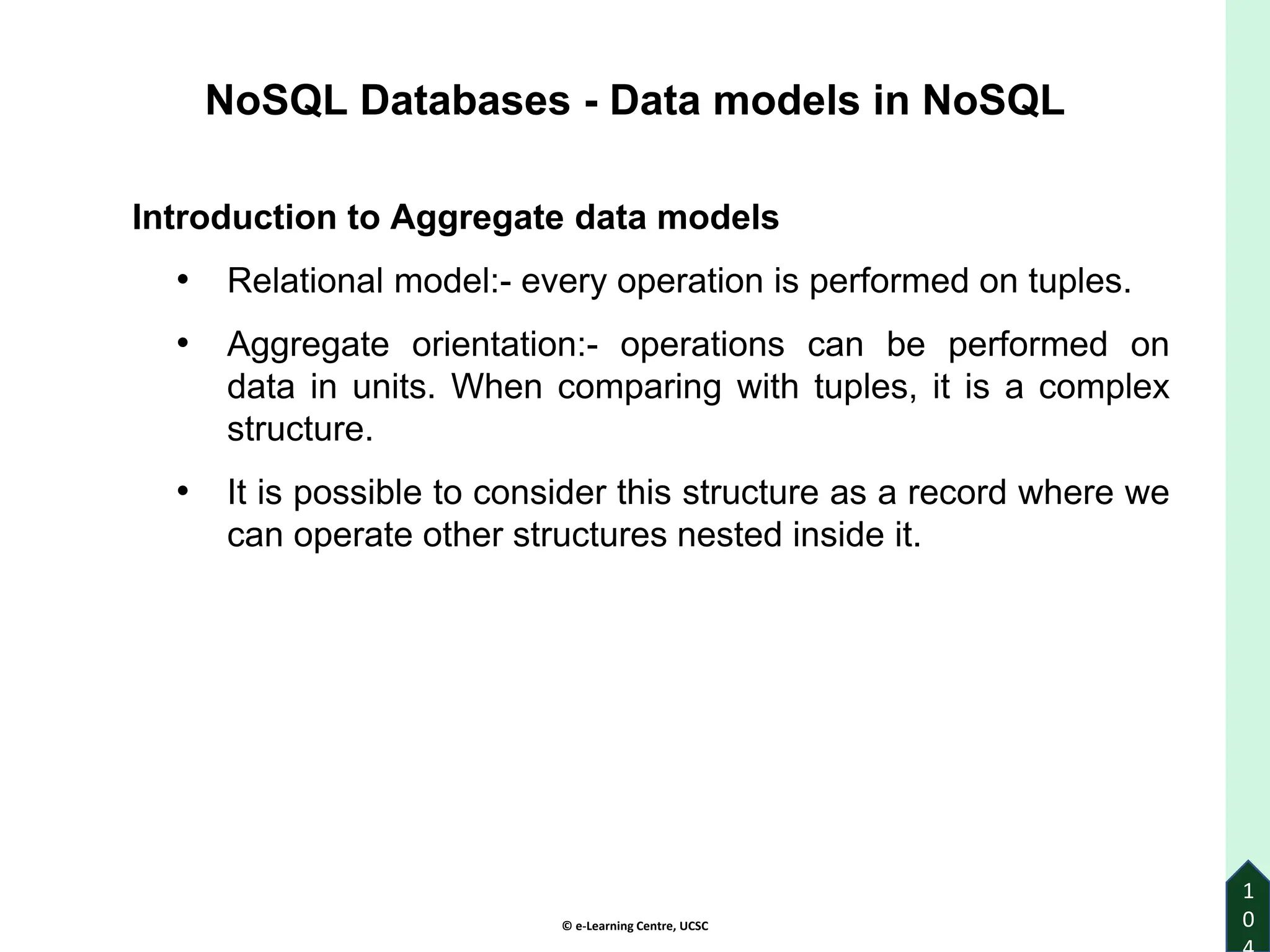 © e-Learning Centre, UCSC
1
0
NoSQL Databases - Data models in NoSQL
Introduction to Aggregate data models
• Relational model:- every operation is performed on tuples.
• Aggregate orientation:- operations can be performed on
data in units. When comparing with tuples, it is a complex
structure.
• It is possible to consider this structure as a record where we
can operate other structures nested inside it.
 