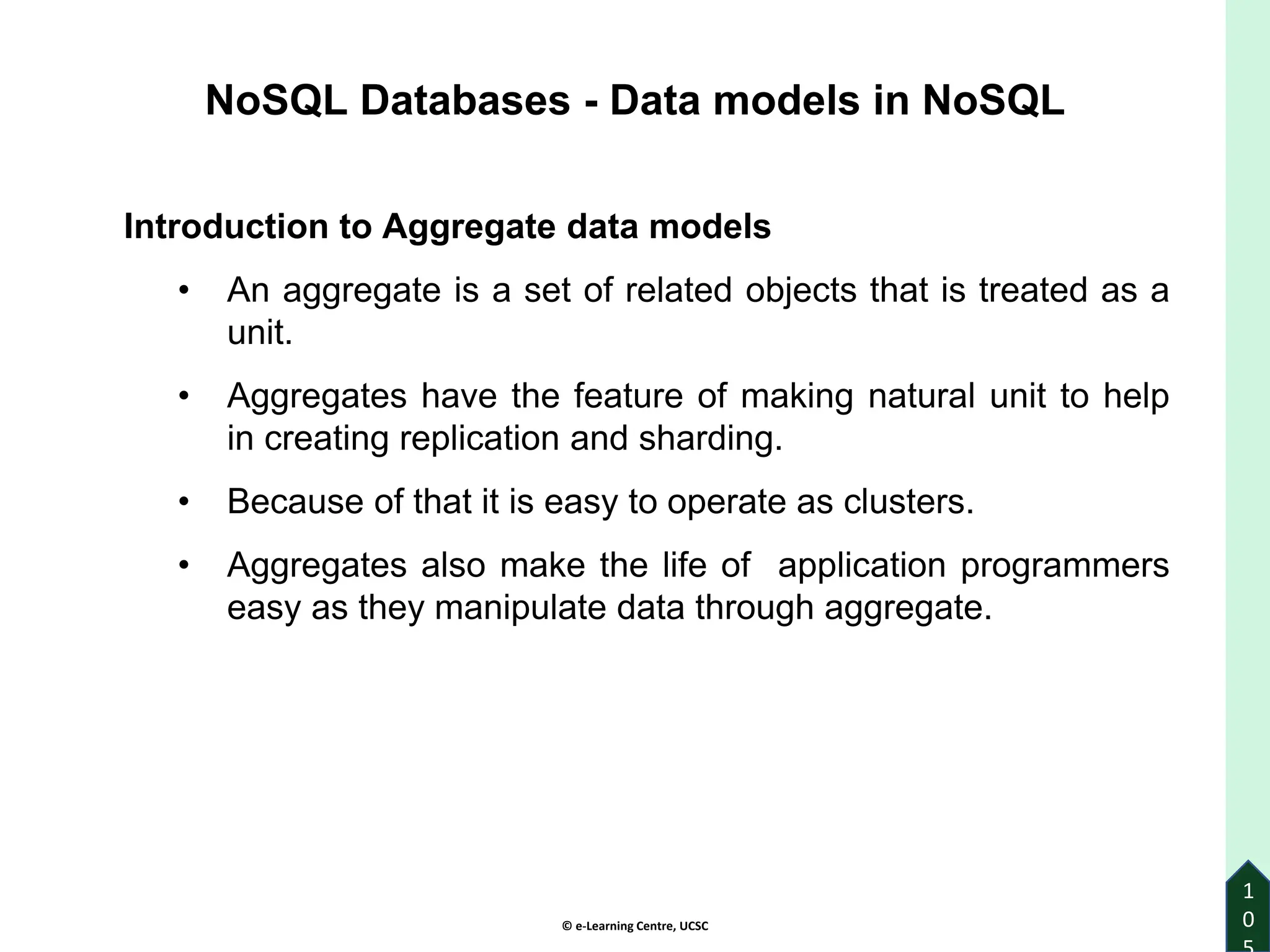 © e-Learning Centre, UCSC
1
0
Introduction to Aggregate data models
• An aggregate is a set of related objects that is treated as a
unit.
• Aggregates have the feature of making natural unit to help
in creating replication and sharding.
• Because of that it is easy to operate as clusters.
• Aggregates also make the life of application programmers
easy as they manipulate data through aggregate.
NoSQL Databases - Data models in NoSQL
 