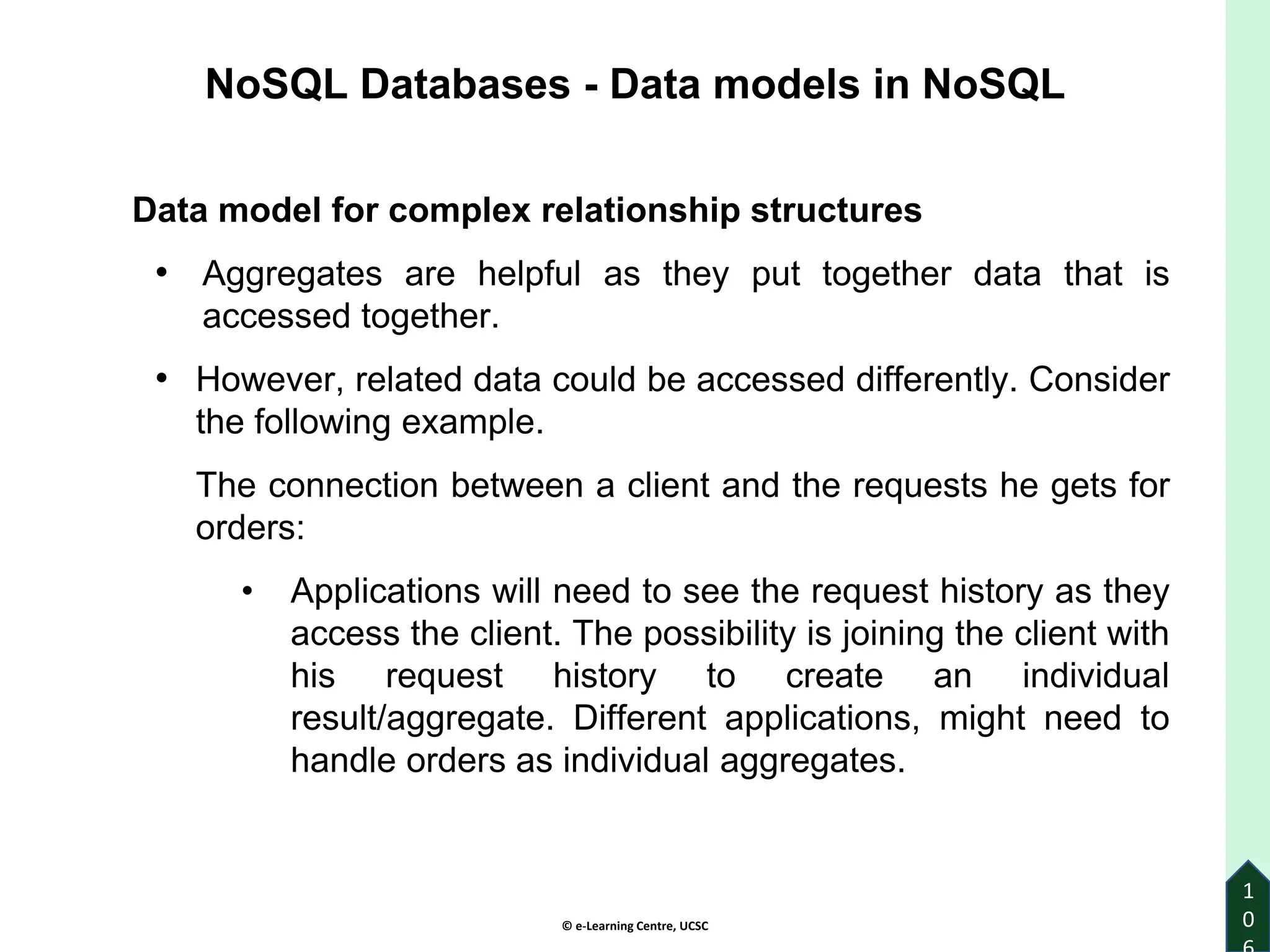 © e-Learning Centre, UCSC
1
0
Data model for complex relationship structures
• Aggregates are helpful as they put together data that is
accessed together.
• However, related data could be accessed differently. Consider
the following example.
The connection between a client and the requests he gets for
orders:
• Applications will need to see the request history as they
access the client. The possibility is joining the client with
his request history to create an individual
result/aggregate. Different applications, might need to
handle orders as individual aggregates.
NoSQL Databases - Data models in NoSQL
 