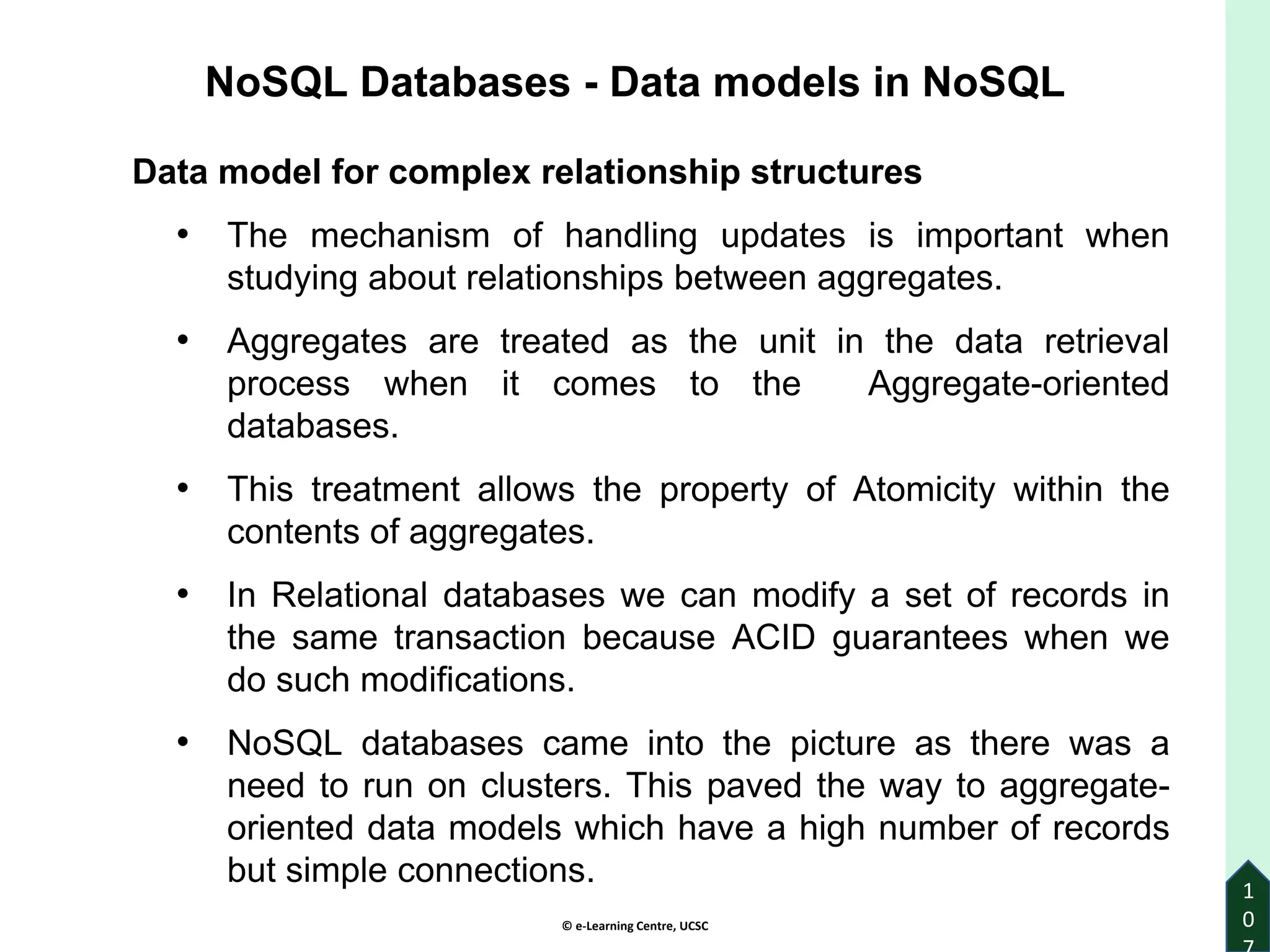 © e-Learning Centre, UCSC
1
0
Data model for complex relationship structures
• The mechanism of handling updates is important when
studying about relationships between aggregates.
• Aggregates are treated as the unit in the data retrieval
process when it comes to the Aggregate-oriented
databases.
• This treatment allows the property of Atomicity within the
contents of aggregates.
• In Relational databases we can modify a set of records in
the same transaction because ACID guarantees when we
do such modifications.
• NoSQL databases came into the picture as there was a
need to run on clusters. This paved the way to aggregate-
oriented data models which have a high number of records
but simple connections.
NoSQL Databases - Data models in NoSQL
 