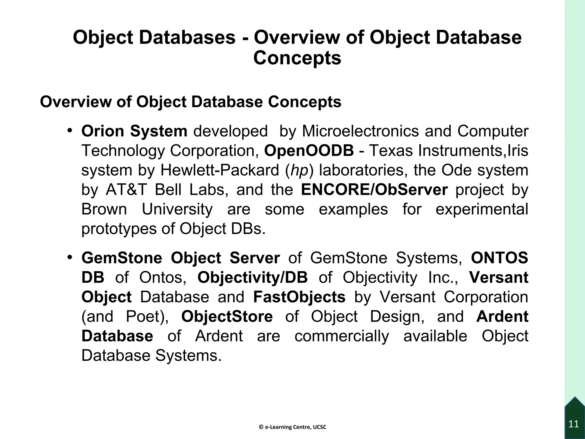 © e-Learning Centre, UCSC
Object Databases - Overview of Object Database
Concepts
Overview of Object Database Concepts
• Orion System developed by Microelectronics and Computer
Technology Corporation, OpenOODB - Texas Instruments,Iris
system by Hewlett-Packard (hp) laboratories, the Ode system
by AT&T Bell Labs, and the ENCORE/ObServer project by
Brown University are some examples for experimental
prototypes of Object DBs.
• GemStone Object Server of GemStone Systems, ONTOS
DB of Ontos, Objectivity/DB of Objectivity Inc., Versant
Object Database and FastObjects by Versant Corporation
(and Poet), ObjectStore of Object Design, and Ardent
Database of Ardent are commercially available Object
Database Systems.
11
 