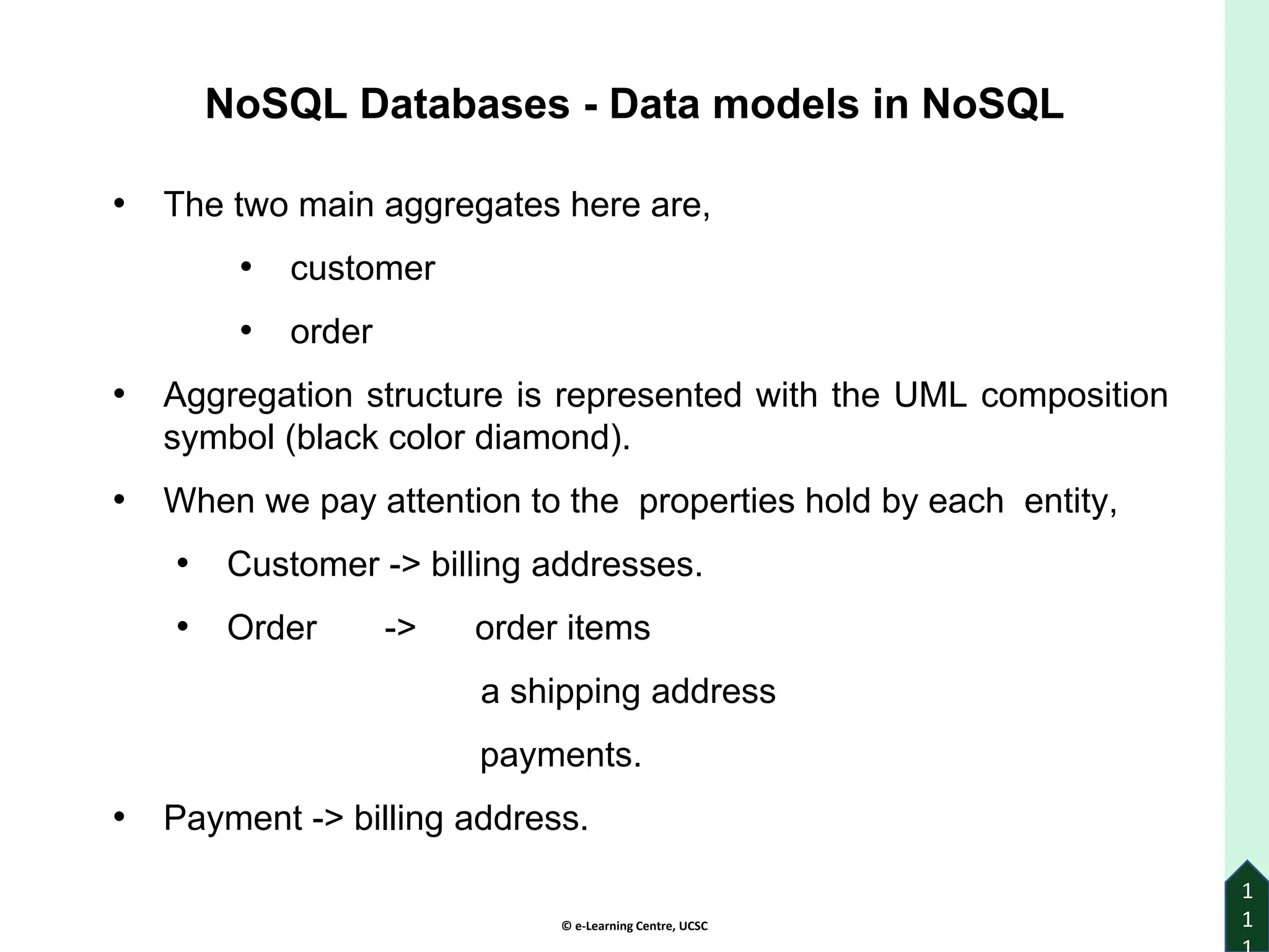 © e-Learning Centre, UCSC
1
1
• The two main aggregates here are,
• customer
• order
• Aggregation structure is represented with the UML composition
symbol (black color diamond).
• When we pay attention to the properties hold by each entity,
• Customer -> billing addresses.
• Order -> order items
a shipping address
payments.
• Payment -> billing address.
NoSQL Databases - Data models in NoSQL
 