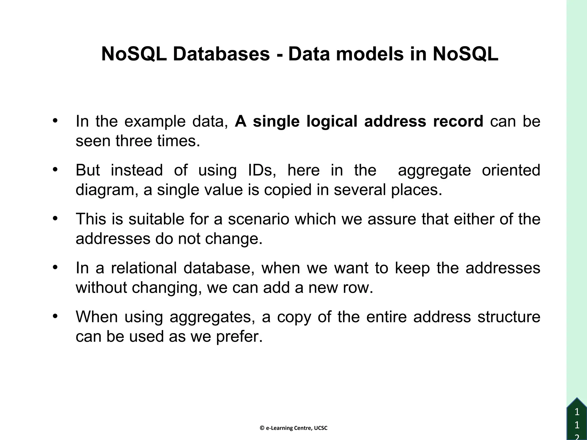 © e-Learning Centre, UCSC
1
1
• In the example data, A single logical address record can be
seen three times.
• But instead of using IDs, here in the aggregate oriented
diagram, a single value is copied in several places.
• This is suitable for a scenario which we assure that either of the
addresses do not change.
• In a relational database, when we want to keep the addresses
without changing, we can add a new row.
• When using aggregates, a copy of the entire address structure
can be used as we prefer.
NoSQL Databases - Data models in NoSQL
 