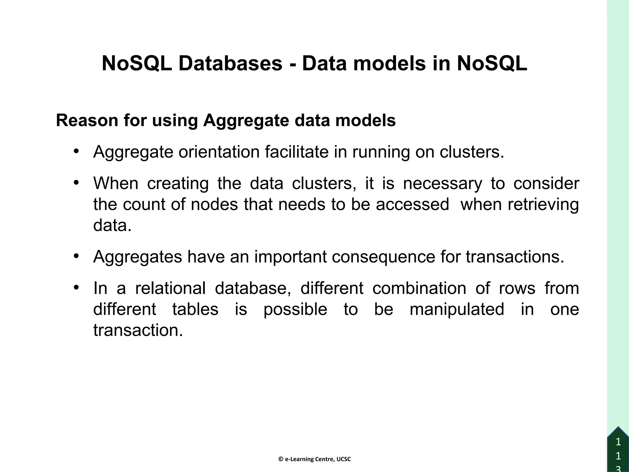 © e-Learning Centre, UCSC
1
1
Reason for using Aggregate data models
• Aggregate orientation facilitate in running on clusters.
• When creating the data clusters, it is necessary to consider
the count of nodes that needs to be accessed when retrieving
data.
• Aggregates have an important consequence for transactions.
• In a relational database, different combination of rows from
different tables is possible to be manipulated in one
transaction.
NoSQL Databases - Data models in NoSQL
 