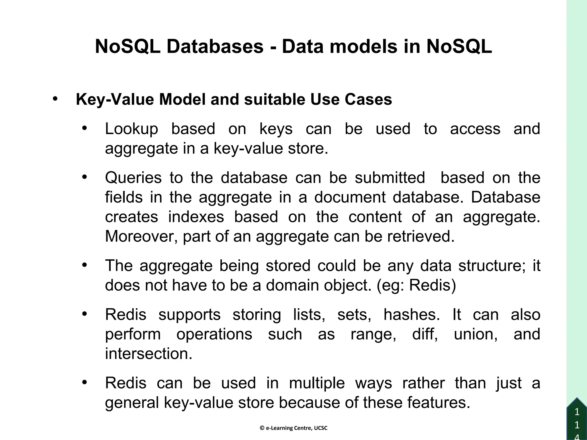 © e-Learning Centre, UCSC
1
1
• Key-Value Model and suitable Use Cases
• Lookup based on keys can be used to access and
aggregate in a key-value store.
• Queries to the database can be submitted based on the
fields in the aggregate in a document database. Database
creates indexes based on the content of an aggregate.
Moreover, part of an aggregate can be retrieved.
• The aggregate being stored could be any data structure; it
does not have to be a domain object. (eg: Redis)
• Redis supports storing lists, sets, hashes. It can also
perform operations such as range, diff, union, and
intersection.
• Redis can be used in multiple ways rather than just a
general key-value store because of these features.
NoSQL Databases - Data models in NoSQL
 