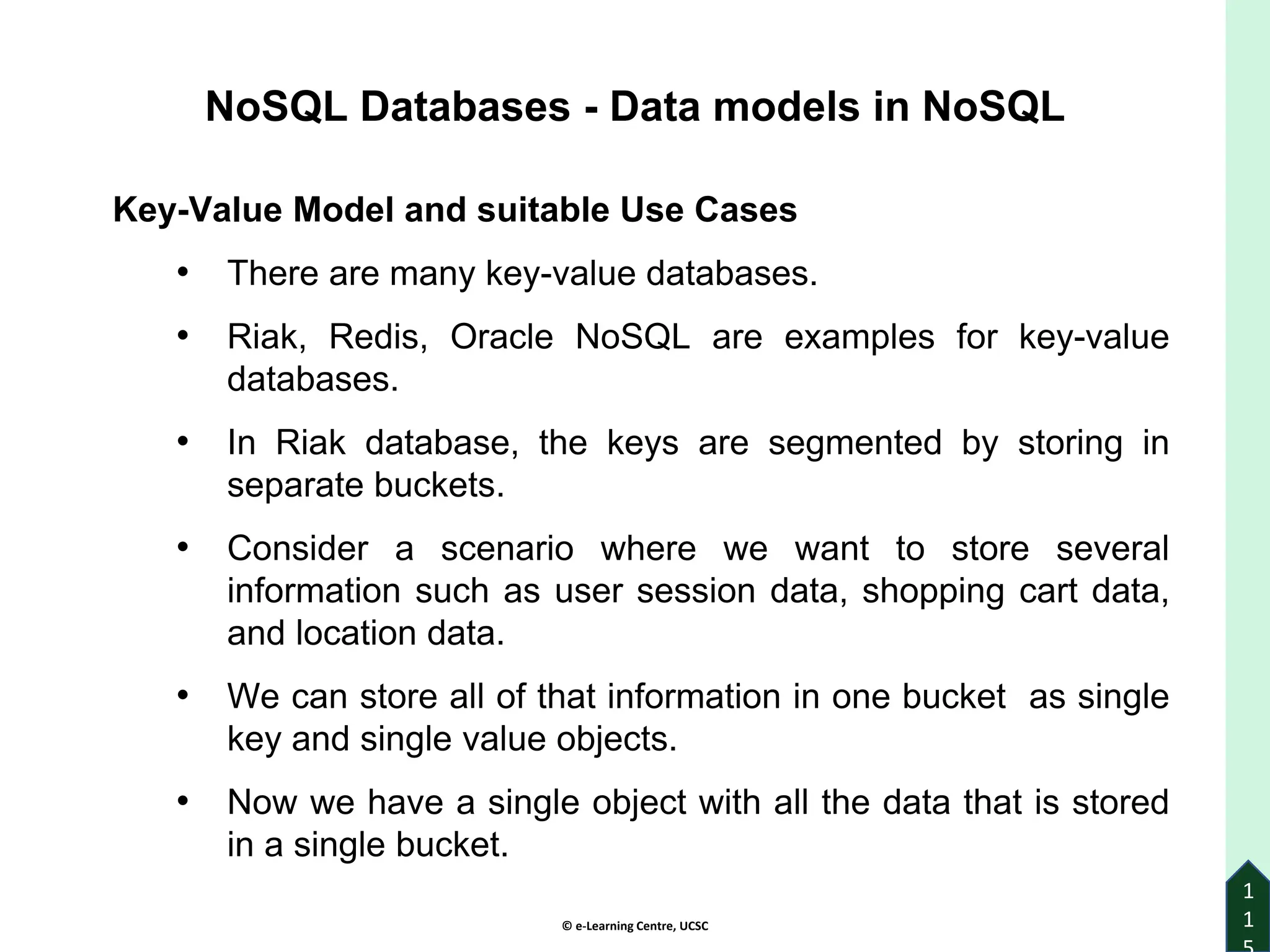 © e-Learning Centre, UCSC
1
1
Key-Value Model and suitable Use Cases
• There are many key-value databases.
• Riak, Redis, Oracle NoSQL are examples for key-value
databases.
• In Riak database, the keys are segmented by storing in
separate buckets.
• Consider a scenario where we want to store several
information such as user session data, shopping cart data,
and location data.
• We can store all of that information in one bucket as single
key and single value objects.
• Now we have a single object with all the data that is stored
in a single bucket.
NoSQL Databases - Data models in NoSQL
 
