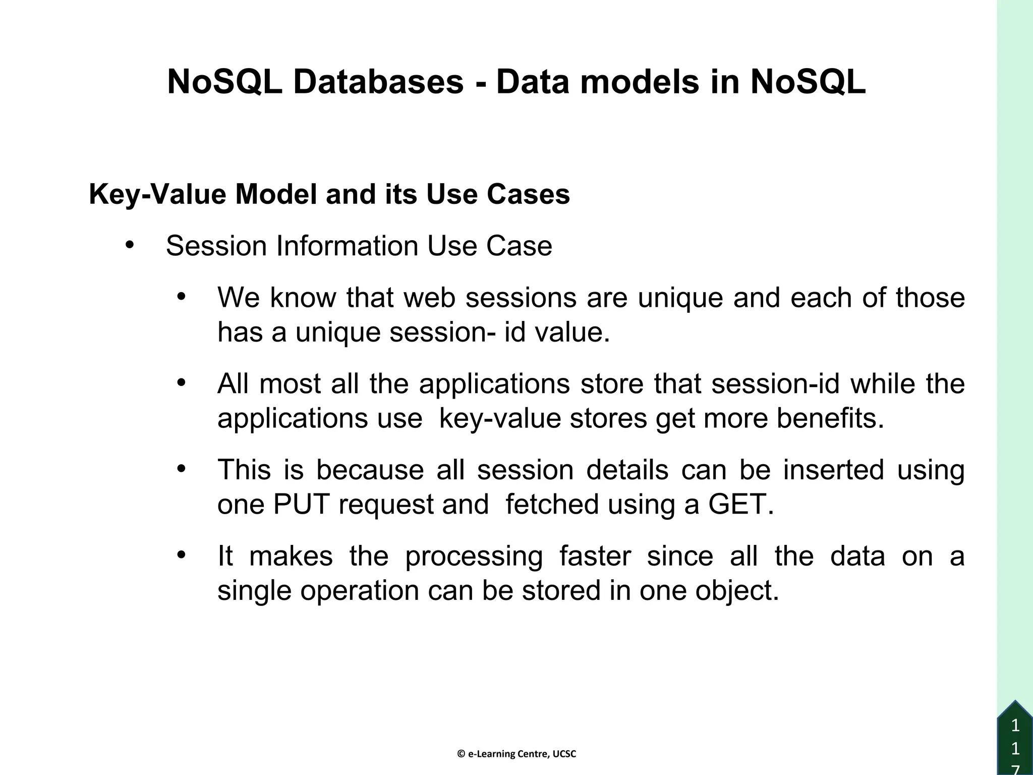 © e-Learning Centre, UCSC
1
1
Key-Value Model and its Use Cases
• Session Information Use Case
• We know that web sessions are unique and each of those
has a unique session- id value.
• All most all the applications store that session-id while the
applications use key-value stores get more benefits.
• This is because all session details can be inserted using
one PUT request and fetched using a GET.
• It makes the processing faster since all the data on a
single operation can be stored in one object.
NoSQL Databases - Data models in NoSQL
 