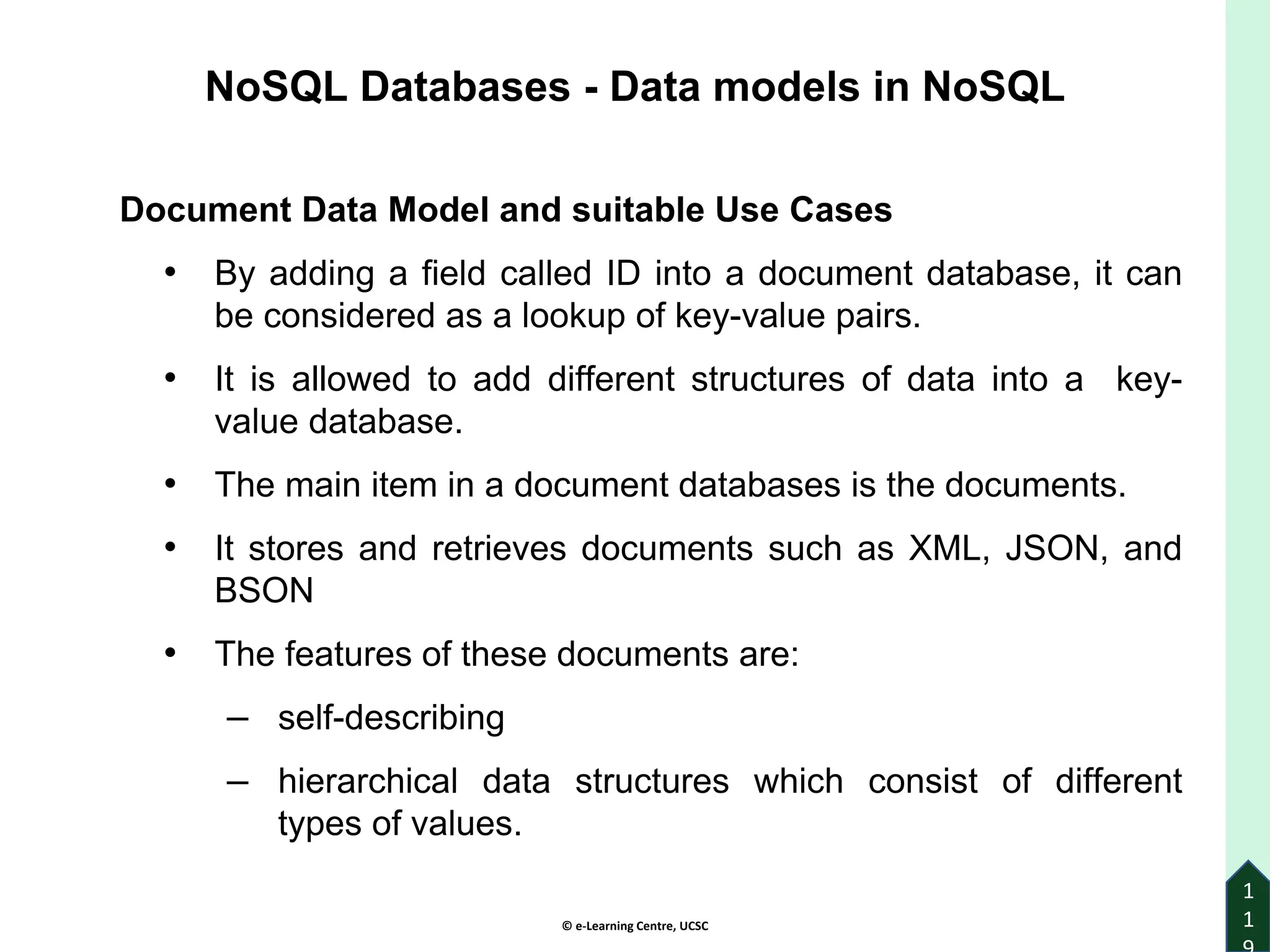 © e-Learning Centre, UCSC
1
1
Document Data Model and suitable Use Cases
• By adding a field called ID into a document database, it can
be considered as a lookup of key-value pairs.
• It is allowed to add different structures of data into a key-
value database.
• The main item in a document databases is the documents.
• It stores and retrieves documents such as XML, JSON, and
BSON
• The features of these documents are:
– self-describing
– hierarchical data structures which consist of different
types of values.
NoSQL Databases - Data models in NoSQL
 