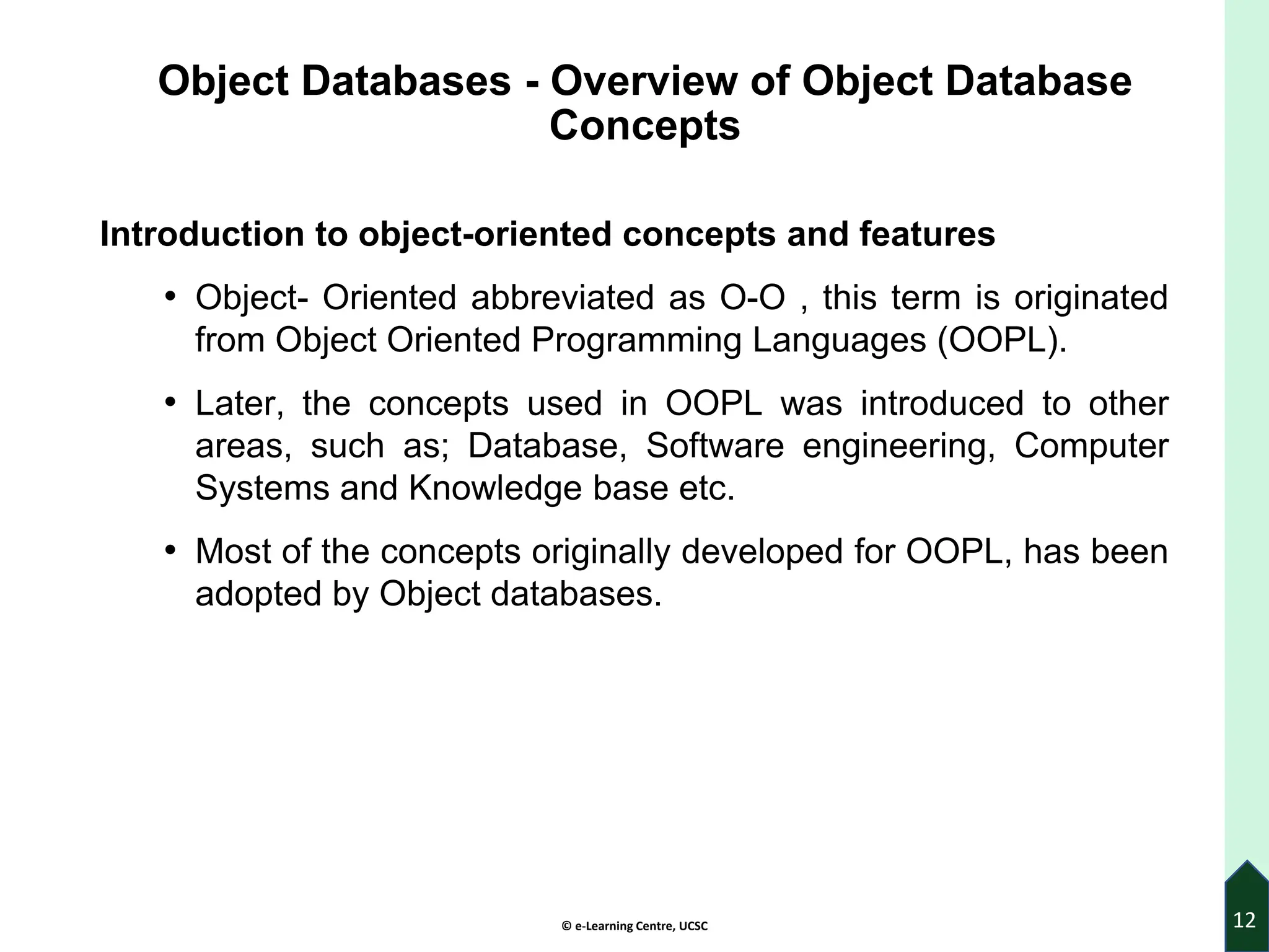 © e-Learning Centre, UCSC
Object Databases - Overview of Object Database
Concepts
Introduction to object-oriented concepts and features
• Object- Oriented abbreviated as O-O , this term is originated
from Object Oriented Programming Languages (OOPL).
• Later, the concepts used in OOPL was introduced to other
areas, such as; Database, Software engineering, Computer
Systems and Knowledge base etc.
• Most of the concepts originally developed for OOPL, has been
adopted by Object databases.
12
 