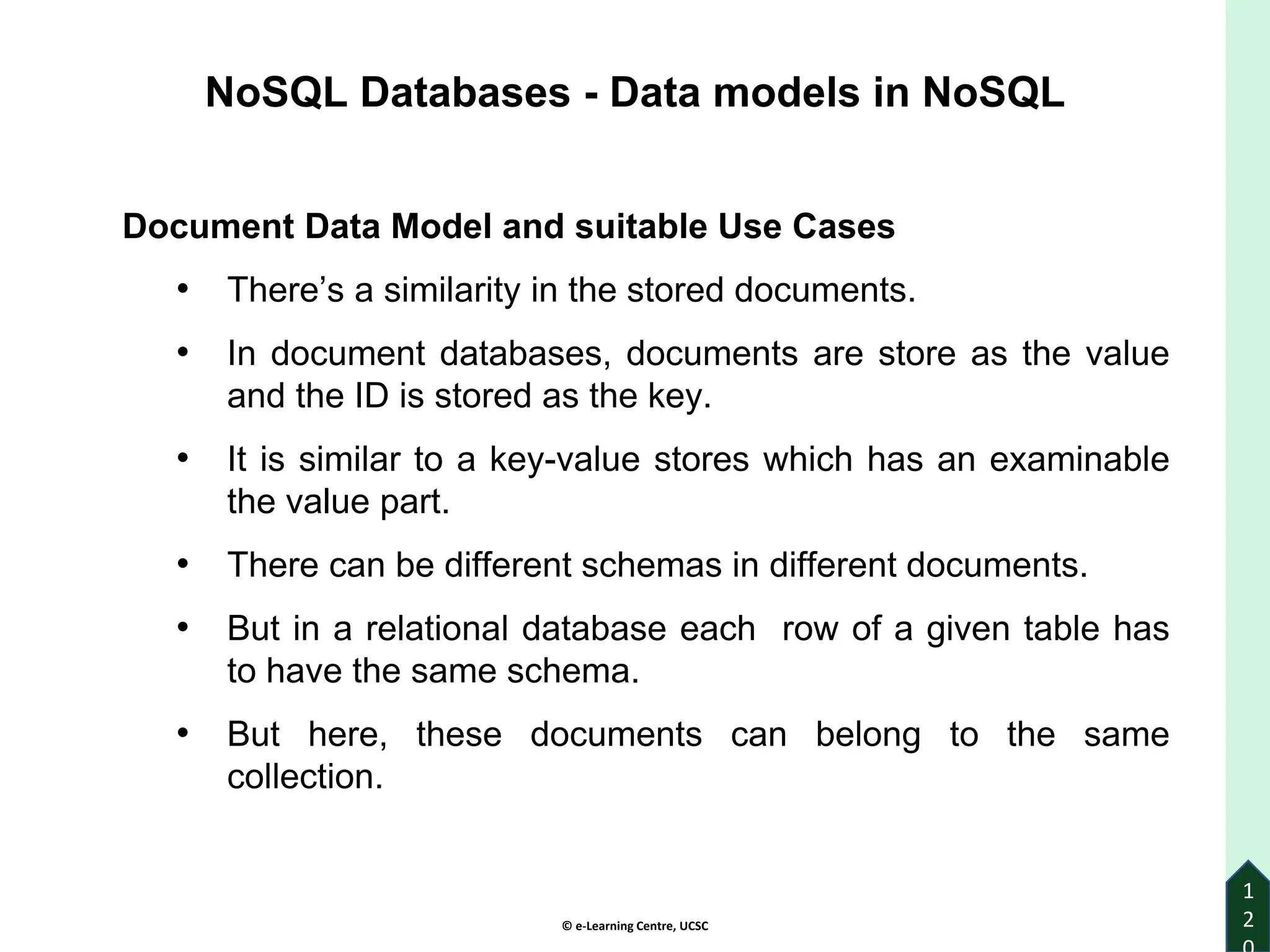 © e-Learning Centre, UCSC
1
2
Document Data Model and suitable Use Cases
• There’s a similarity in the stored documents.
• In document databases, documents are store as the value
and the ID is stored as the key.
• It is similar to a key-value stores which has an examinable
the value part.
• There can be different schemas in different documents.
• But in a relational database each row of a given table has
to have the same schema.
• But here, these documents can belong to the same
collection.
NoSQL Databases - Data models in NoSQL
 
