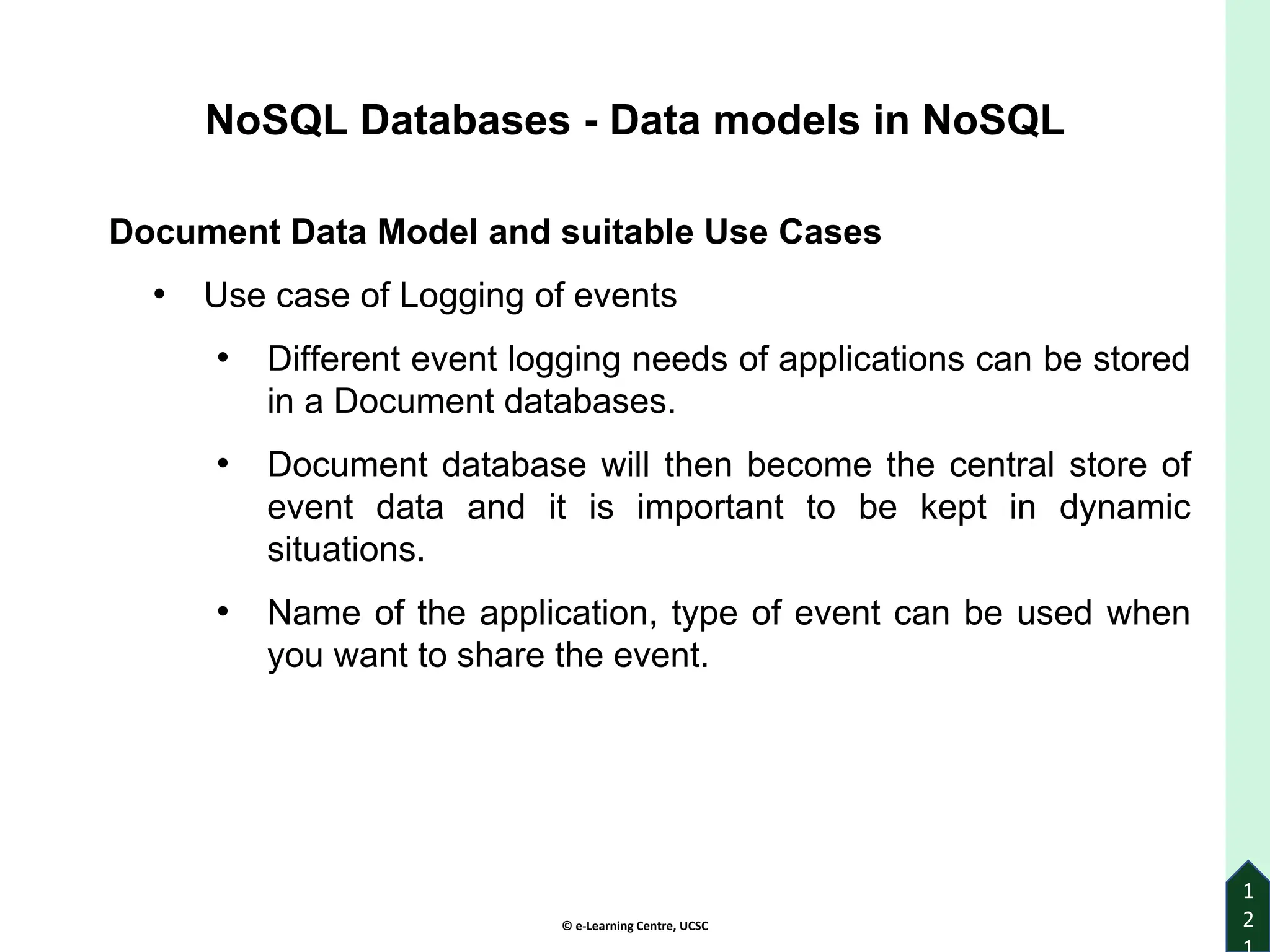 © e-Learning Centre, UCSC
1
2
Document Data Model and suitable Use Cases
• Use case of Logging of events
• Different event logging needs of applications can be stored
in a Document databases.
• Document database will then become the central store of
event data and it is important to be kept in dynamic
situations.
• Name of the application, type of event can be used when
you want to share the event.
NoSQL Databases - Data models in NoSQL
 