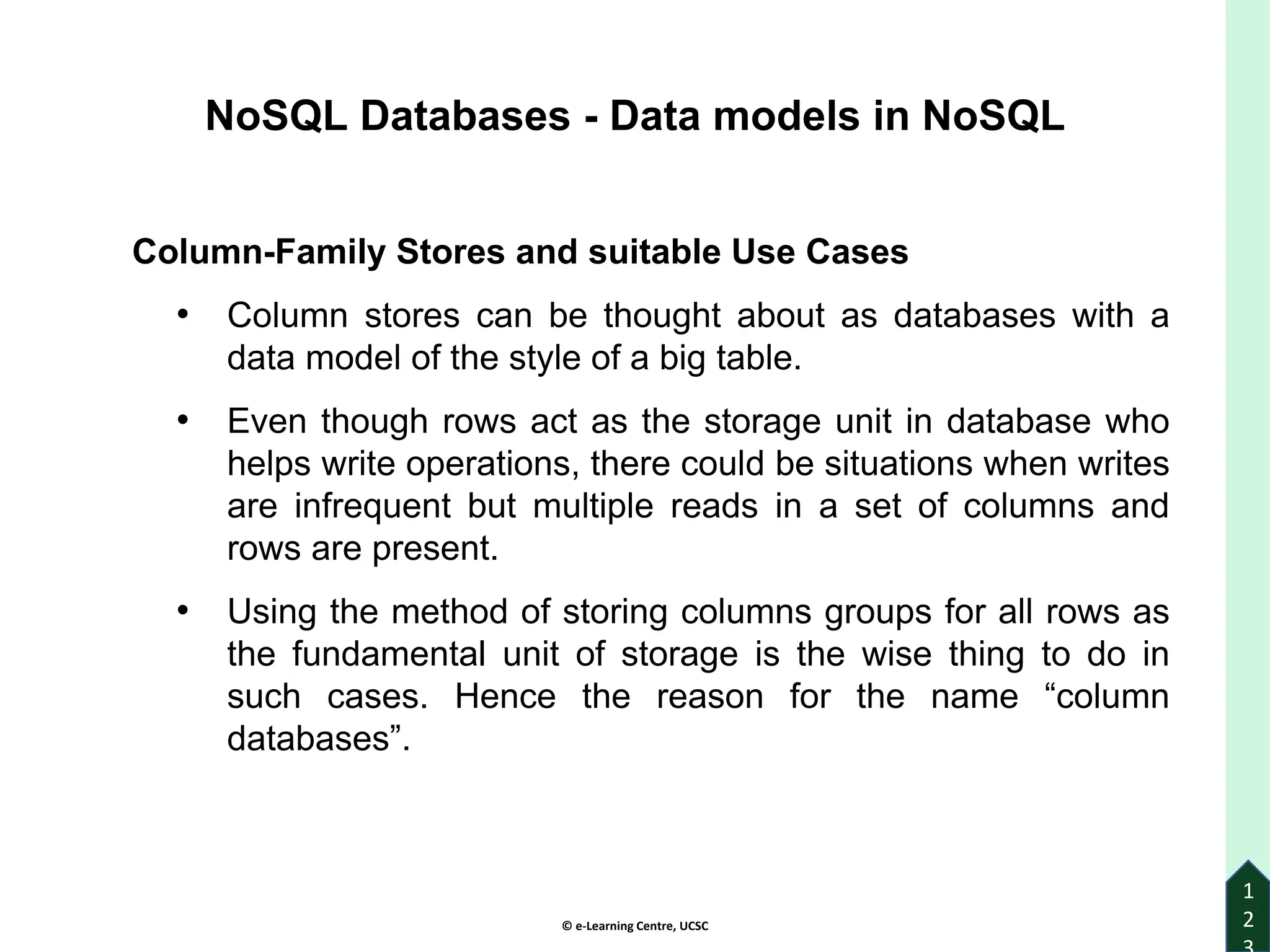 © e-Learning Centre, UCSC
1
2
Column-Family Stores and suitable Use Cases
• Column stores can be thought about as databases with a
data model of the style of a big table.
• Even though rows act as the storage unit in database who
helps write operations, there could be situations when writes
are infrequent but multiple reads in a set of columns and
rows are present.
• Using the method of storing columns groups for all rows as
the fundamental unit of storage is the wise thing to do in
such cases. Hence the reason for the name “column
databases”.
NoSQL Databases - Data models in NoSQL
 