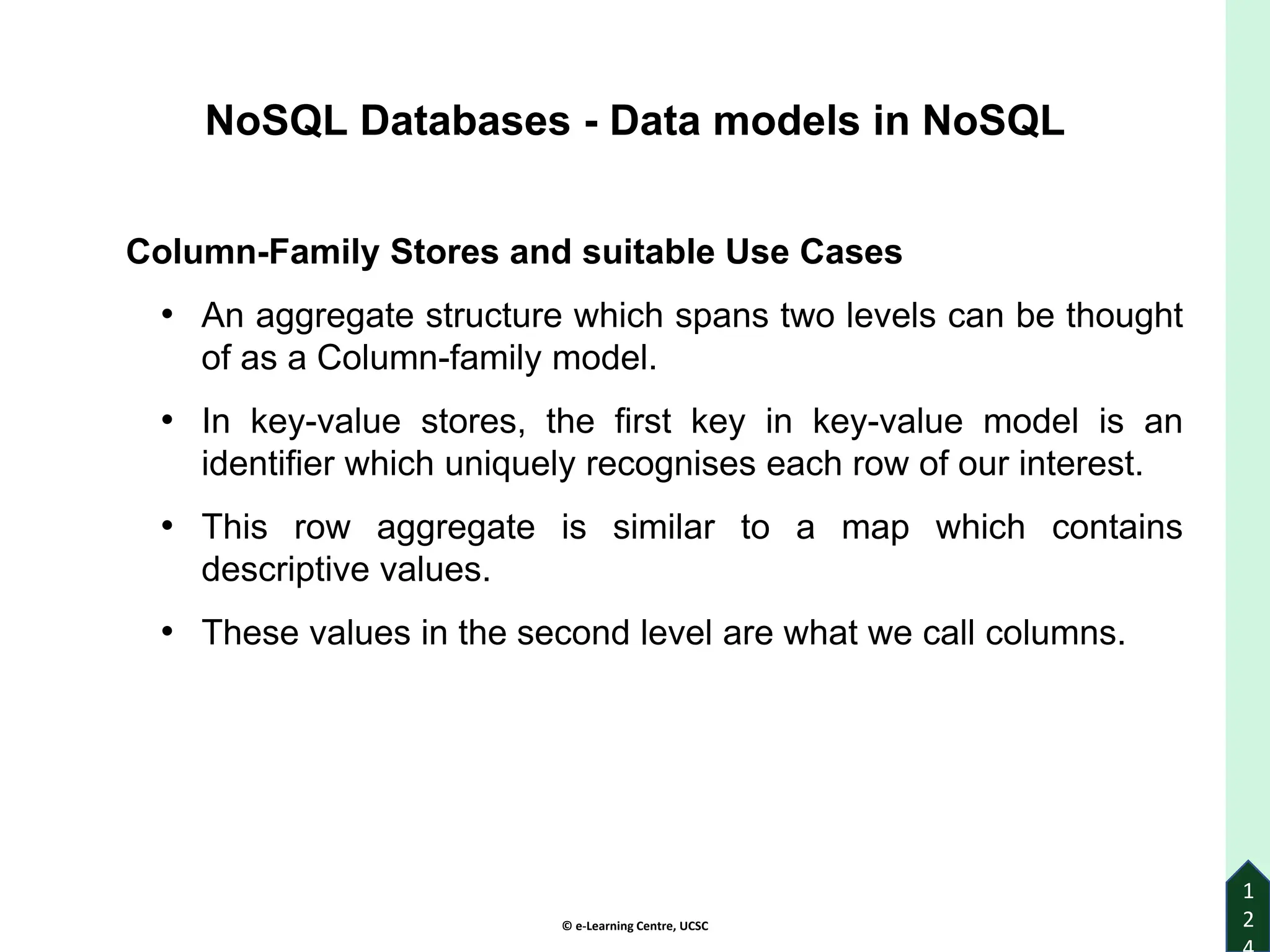 © e-Learning Centre, UCSC
1
2
Column-Family Stores and suitable Use Cases
• An aggregate structure which spans two levels can be thought
of as a Column-family model.
• In key-value stores, the first key in key-value model is an
identifier which uniquely recognises each row of our interest.
• This row aggregate is similar to a map which contains
descriptive values.
• These values in the second level are what we call columns.
NoSQL Databases - Data models in NoSQL
 