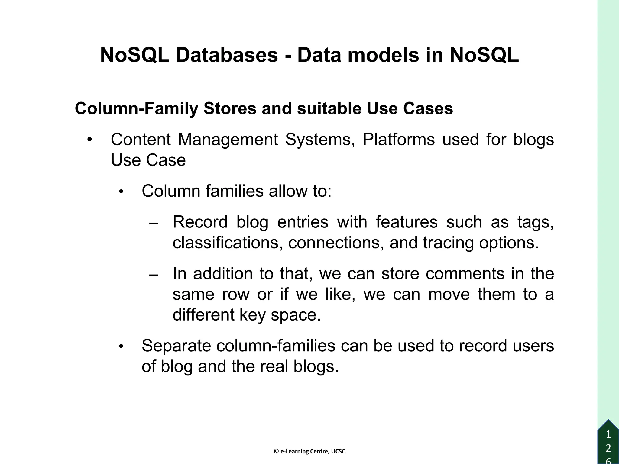 © e-Learning Centre, UCSC
1
2
Column-Family Stores and suitable Use Cases
• Content Management Systems, Platforms used for blogs
Use Case
• Column families allow to:
‒ Record blog entries with features such as tags,
classifications, connections, and tracing options.
‒ In addition to that, we can store comments in the
same row or if we like, we can move them to a
different key space.
• Separate column-families can be used to record users
of blog and the real blogs.
NoSQL Databases - Data models in NoSQL
 